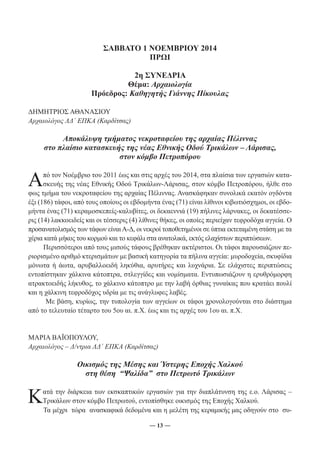 ΣΑΒΒΑΤΟ 1 ΝΟΕΜΒΡΙΟΥ 2014 
ΠΡΩΙ 
2η ΣΥΝΕΔΡΙΑ 
Θέμα: Αρχαιολογία 
Πρόεδρος: Καθηγητής Γιάννης Πίκουλας 
― 13 ― 
ΔΗΜΗΤΡΙΟΣ ΑΘΑΝΑΣΙΟΥ 
Αρχαιολόγος ΛΔ΄ ΕΠΚΑ (Καρδίτσας) 
Αποκάλυψη τμήματος νεκροταφείου της αρχαίας Πέλιννας 
στο πλαίσιο κατασκευής της νέας Εθνικής Οδού Τρικάλων – Λάρισας, 
στον κόμβο Πετροπόρου 
Από τον Νοέμβριο του 2011 έως και στις αρχές του 2014, στα πλαίσια των εργασιών κατα- 
σκευής της νέας Εθνικής Οδού Τρικάλων-Λάρισας, στον κόμβο Πετροπόρου, ήλθε στο 
φως τμήμα του νεκροταφείου της αρχαίας Πέλιννας. Ανασκάφηκαν συνολικά εκατόν ογδόντα 
έξι (186) τάφοι, από τους οποίους οι εβδομήντα ένας (71) είναι λίθινοι κιβωτιόσχημοι, οι εβδο- 
μήντα ένας (71) κεραμοσκεπείς-καλυβίτες, οι δεκαεννιά (19) πήλινες λάρνακες, οι δεκατέσσε- 
ρις (14) λακκοειδείς και οι τέσσερις (4) λίθινες θήκες, οι οποίες περιείχαν τεφροδόχα αγγεία. Ο 
προσανατολισμός των τάφων είναι Α-Δ, οι νεκροί τοποθετημένοι σε ύπτια εκτεταμένη στάση με τα 
χέρια κατά μήκος του κορμού και το κεφάλι στα ανατολικά, εκτός ελαχίστων περιπτώσεων. 
Περισσότεροι από τους μισούς τάφους βρέθηκαν ακτέριστοι. Οι τάφοι παρουσιάζουν πε- 
ριορισμένο αριθμό κτερισμάτων με βασική κατηγορία τα πήλινα αγγεία: μυροδοχεία, σκυφίδια 
μόνωτα ή άωτα, αρυβαλλοειδή ληκύθια, αρυτήρες και λυχνάρια. Σε ελάχιστες περιπτώσεις 
εντοπίστηκαν χάλκινα κάτοπτρα, στλεγγίδες και νομίσματα. Εντυπωσιάζουν η ερυθρόμορφη 
ατρακτοειδής λήκυθος, το χάλκινο κάτοπτρο με την λαβή όρθιας γυναίκας που κρατάει πουλί 
και η χάλκινη τεφροδόχος υδρία με τις ανάγλυφες λαβές. 
Με βάση, κυρίως, την τυπολογία των αγγείων οι τάφοι χρονολογούνται στο διάστημα 
από το τελευταίο τέταρτο του 5ου αι. π.Χ. έως και τις αρχές του 1ου αι. π.Χ. 
ΜΑΡΙΑ ΒΑΪΟΠΟΥΛΟΥ, 
Αρχαιολόγος – Δ/ντρια ΛΔ΄ ΕΠΚΑ (Καρδίτσας) 
Οικισμός της Μέσης και Ύστερης Εποχής Χαλκού 
στη θέση “Ψαλίδα” στο Πετρωτό Τρικάλων 
Κατά την διάρκεια των εκσκαπτικών εργασιών για την διαπλάτυνση της ε.ο. Λάρισας – 
Τρικάλων στον κόμβο Πετρωτού, εντοπίσθηκε οικισμός της Εποχής Χαλκού. 
Τα μέχρι τώρα ανασκαφικά δεδομένα και η μελέτη της κεραμικής μας οδηγούν στο συ- 
 