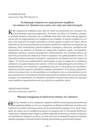 ― 15 ― 
ΓΙΑΝΝΗΣ ΜΑΝΟΣ 
Αρχαιολόγος 19ης ΕΒΑ (Τρικάλων) 
Τα διαμπερή ανοίγματα των οχυρωματικών περιβόλων 
του κάστρου των Τρικάλων και ο ρόλος τους στην αμυντική λειτουργία 
Κάθε οχυρωματικό ανθρώπινο έργο, από τον σκοπό της κατασκευής του, λειτουργεί σαν 
ένας πολύπλοκος αμυντικός μηχανισμός. Το κάστρο της πόλης των Τρικάλων, χτισμένο 
σε απόληξη λοφώδους ανάγλυφου για να επιβληθεί κατά κύριο λόγο στην περιοχή, χαρακτη- 
ρίζεται από την διαχρονικότητα των επεμβάσεων που μεταφέρει. Η πορεία της βάσης του τεί- 
χους, στην σημερινή του μορφή, ακολουθεί σε γενικές γραμμές τα πρανή του λόφου, άλλοτε 
αξιοποιώντας προγενέστερη θεμελίωση και άλλοτε προσθετικά αυξάνοντας την περίμετρο της 
οχύρωσης. Στην νέα θεμελίωση χτίζονται πρόβολοι, προμαχώνες, πύργοι και μεσοπύργια που 
ισχυροποιούν την οχύρωση. Η ανωδομή του τείχους στην σωζόμενη μορφή του (παραπέτο, 
περίδρομος επάλξεων, πλατείες προμαχώνων), κατασκευάστηκε στις τελευταίες φάσεις της 
αμυντικής λειτουργίας του κάστρου με σκοπό να εξυπηρετεί την χρήση πυροβόλων όπλων. Τα 
διαμπερή ανοίγματα, ακάλυπτα ή καλυμμένα, εμφανίζονται στο παραπέτο και στον κορμό του 
τείχους. Το γεγονός πως ομαδοποιούνται ποικιλόμορφα ως προς το σχήμα και τις διαστάσεις 
υποδηλώνει την χρήση διαφορετικών οπλικών συνόλων με διαφοροποιημένες δυνατότητες. Ο 
προσανατολισμός των ανοιγμάτων, η χωροθέτησή τους και το εύρος βολής που προσφέρουν 
(δραστικό μέτωπο) στοχεύουν πεδία βολής διαφόρων αποστάσεων. Τα ανοίγματα χρησιμοποι- 
ούνται για μετωπικό πύρ, για πλευροκόπηση των επιτιθεμένων και για πλαγιοκάλυψη του τεί- 
χους αξιοποιώντας το γεωγραφικό ανάγλυφο περιμετρικά του κάστρου αλλά και της ευρύτερης 
περιοχής. Οι ανακατασκευές των διαμπερών ανοιγμάτων της τελευταίας φάσης του οχυρωμα- 
τικού περιβόλου σηματοδοτούνται από την εξέλιξη των πυροβόλων όπλων. 
ΑΠΟΣΤΟΛΟΣ ΝΤΕΡΗΣ 
Αγρονόμος τοπογράφος μηχανικός 
Ψηφιακή τεκμηρίωση του βυζαντινού κάστρου των Τρικάλων 
Θέμα της εισηγήσεως είναι η εφαρμογή ψηφιακών μεθόδων φωτογραμμετρικής απεικόνισης 
που χρησιμοποιήθηκαν για την γεω-τεκμηρίωση του Βυζαντινού Κάστρου της πόλεως των 
Τρικάλων στα πλαίσια εκπόνησης μελέτης για την αποκατάσταση τμημάτων του α΄ και β΄ διαζώ- 
ματος του τείχους και του περιβάλλοντος χώρου του μνημείου από τη 19η Εφορεία Βυζαντινών 
Αρχαιοτήτων. Εφαρμόστηκαν σύγχρονες μέθοδοι ψηφιακής απεικόνισης με σκοπό την δημιουρ- 
γία τρισδιάστατων ψηφιακών μοντέλων, τα οποία εκτός από γεωγραφική και αρχιτεκτονική πλη- 
ροφορία εμπεριέχουν ποιοτικά δεδομένα δομικής τεχνοτροπίας με χρονολογική αναφορά. 
 