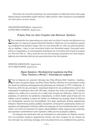 Υπό αυτήν την έννοια θα εξετάσουμε την εικονογραφία του καθολικού αυτού, διότι μέχρι 
σήμερα έχουμε ακολουθήσει σχεδόν πάντοτε, λάθος πορείαν, αφού εξετάζεται η αγιογράφηση 
των ναών μόνον ως έργον τέχνης. 
― 17 ― 
ΑΙΚΑΤΕΡΙΝΗ ΚΕΡΑΜΙΔΑ, Αρχαιολόγος 
ΕΛΕΝΗ ΜΠΑΛΑΜΩΤΗ, Αρχαιολόγος 
Ο Ιερός Ναός του Αγίου Γεωργίου στην Πατουλιά Τρικάλων 
Στην εισήγηση θα γίνει παρουσίαση του ιερού ναού του Αγίου Γεωργίου που βρίσκεται στις 
παρυφές του σημερινού χωριού Πατουλιά Τρικάλων. Πρόκειται για ένα αξιόλογο μνημείο 
της μεταβυζαντινής περιόδου (αρχές 19ου αι.), που ακολουθεί τον τύπο της τρίκλιτης βασιλι- 
κής με νάρθηκα, τύπος (ν) που συναντάται συχνά στον θεσσαλικό κάμπο. Εσωτερικά καλύ- 
πτεται με τοιχογραφίες με εικονογραφικό πρόγραμμα που συναντάται πολύ συχνά σε μνημεία 
του 18ου και 19ου αι. Τέλος, μνεία θα γίνει και στα περίτεχνα ξυλόγλυπτα του ναού (τέμπλο, 
άμβωνας και δεσποτικός θρόνος) που χρονολογούνται στην ίδια περίοδο. 
ΧΡΗΣΤΟΣ ΑΠΟΣΤΟΛΟΥ, Αρχαιολόγος 
ΑΓΓΕΛΙΚΗ ΣΙΔΕΡΗ, Αρχαιολόγος 
Ζάρκο Τρικάλων. Μια βυζαντινή νεκρόπολη στη θέση 
“Άγιος Νικόλαος ο Φονιάς”. Ανασκαφή και ευρήματα 
Κατά τη διάρκεια των εργασιών διάνοιξης της «Νέας Εθνικής Οδού Τρικάλων- Λαρίσης», 
στο ύψος του χωριού Ζάρκο, στη θέση «Άγιος Νικόλας ο Φονιάς» και συγκεκριμένα νοτίως 
και δυτικά της τρίκλιτης παλαιοχριστιανικής βασιλικής που ανέσκαψε το 1972 ο καθηγητής Ν. 
Νικονάνος, ήλθε στο φως εκτεταμένο νεκροταφείο βυζαντινών και μεταβυζαντινών χρόνων. Στο 
νεκροταφείο εντοπίστηκαν πάνω από 100 ταφές, ανάμεσα στις οποίες και παιδικές. Ο μεγάλος 
αριθμός τους, καθώς και το γεγονός, ότι οι ταφές ήταν συνεχείς και επάλληλες, οδηγεί στο συ- 
μπέρασμα, ότι πρόκειται για ομαδικούς ενταφιασμούς, οι οποίοι έλαβαν χώρα ύστερα από ένα 
σοβαρό γεγονός (επιδημία ή λοιμό) που έπληξε τον πληθυσμό της περιοχής. Κατά τη διάρκεια 
των ανασκαφικών ερευνών που διενεργήθηκαν στον χώρο, προέκυψαν πλούσια αρχαιολογικά 
δεδομένα. Περισυνελέγη μεγάλος αριθμός νομισμάτων, αντικειμένων μικροτεχνίας (κυρίως κο- 
σμημάτων και εξαρτημάτων ένδυσης), καθώς και κεραμικής. Σε κοντινή απόσταση από το νεκρο- 
ταφείο, στα νότια και ανατολικά του χώρου, αποκαλύφθηκαν επίσης αρχιτεκτονικά κατάλοιπα, 
ίχνη κτιριακών εγκαταστάσεων τριών αγροικιών, καθώς και ένας κεραμικός κλίβανος. 
Τα ευρήματα που προέκυψαν από την ανασκαφή στο νεκροταφείο του Ζάρκου, συγκρο- 
τούν ένα μοναδικό σωζόμενο αρχαιολογικό σύνολο, που δίνει στοιχεία για την ιστορία και 
την οικονομία της ευρύτερης περιοχής κατά τους βυζαντινούς και μεταβυζαντινούς χρόνους. 
 