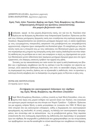 ΔΗΜΗΤΡΑ ΒΛΑΧΑΒΑ, Αρχιτέκτων μηχανικός 
ΣΟΦΙΑ ΦΑΡΑΖΟΥΜΗ, Αρχιτέκτων μηχανικός 
Ιερός Ναός Αγίου Νικολάου Κρήνης και Ιερός Ναός Κοιμήσεως της Θεοτόκου 
Ασπροκκλησιάς:Ιστορικό και προτάσεις αποκατάστασης 
δύο μικρών βυζαντινών ναών 
Ηε ισ ήγηση αφορά σε δυο μικρούς βυζαντινούς ναούς, τον ναό του Αγ. Νικολάου στην 
Κρήνη και την Κοίμηση της Θεοτόκου στην Ασπροκκλησιά Τρικάλων. Πρόκειται για δύο 
από τους τέσσερις μονόχωρους δρομικούς ναούς που εντοπίζονται στη ευρύτερη περιοχή των 
Τρικάλων. Καμαροσκέπαστοι και ξυλόστεγοι μονόχωροι δρομικοί ναοί, οι οποίοι παράλληλα 
με τους εγγεγραμμένους σταυροειδείς επικρατούν στη μεσοβυζαντινή και υστεροβυζαντινή 
αρχιτεκτονική, ελάχιστοι έχουν επισημανθεί στο θεσσαλικό χώρο. Η ενασχόληση με τους δύο 
αυτούς ναούς και η σύγκρισή τους με τους υπόλοιπους του Θεσσαλικού χώρου μας οδηγούν 
στο συμπέρασμα πως μνημεία της κατηγορίας αυτής ήταν ευρέως διαδεδομένα και στην ασφα- 
λή υπόθεση πως τα μονύδρια και οι ναοί, που αναφέρουν οι πηγές ως εξαρτηματικά των μεγά- 
λων Θεσσαλικών μονών πιθανότατα ήταν παρόμοιοι μονόχωροι δρομικοί χώροι που είτε έχουν 
εξαφανιστεί, είτε διάφορες επισκευές κρύβουν την αρχική τους φάση. 
Συνεπώς για την αποκατάσταση των ναών αυτών δεν αρκεί η απλή διαπίστωση των βλα- 
βών και ο σχεδιασμός επεμβάσεων που θα τις καλύψει ή και θα ενισχύσει τον φέροντα ορ- 
γανισμό, αλλά απαιτείται βαθύτερη διερεύνηση, έτσι ώστε να αποκτηθεί πλήρης γνώση για 
τη συμπεριφορά στις ποικίλες δράσεις και να αξιοποιηθεί η παθολογία, ώστε να προκύψει η 
καλύτερη δυνατή επέμβαση που να διασφαλίζει τα μνημεία χωρίς να θίγονται οι αξίες τους. 
― 19 ― 
ΠΕΡΙΚΛΗΣ ΜΗΤΡΟΝΑΤΣΙΟΣ 
Συντηρητής έργων τέχνης 
Συντήρηση του εικονογραφικού διάκοσμου του νάρθηκα 
της Ιεράς Μονής Κοιμήσεως της Θεοτόκου Σταγιάδων 
Η Ιερά Μονή Κοιμήσεως Θεοτόκου, η άλλως γνωστή ως Ιερά Μονή Σταγιάδων, είναι κτι- 
σμένη στην άκρη ενός μικρού ανδήρου του ορεινού όγκου των Χασίων, στα ανατολικά 
του ομώνυμου μικρού οικισμού και στα σύνορα των Νομών Τρικάλων – Γρεβενών. Πρόκειται 
για μια αρχικώς ανδρώα Μονή, η οποία μετατράπηκε σε γυναικεία στα 1968. Η Μονή έχει 
τόσο ιστορικό όσο και καλλιτεχνικό ενδιαφέρον, καθώς η διαμόρφωση του εικονογραφικού 
προγράμματός της ακολουθεί, σε γενικές γραμμές, τη διάταξη των εικονογραφικών προγραμ- 
μάτων, που συναντάμε από τα παλαιολόγεια έως τα μεταβυζαντινά χρόνια. Στην παρούσα 
ανακοίνωση θα γίνει λεπτομερής παρουσίαση της παθολογίας που παρουσιάζει το ζωγραφικό 
έργο του νάρθηκα, θα τεκμηριωθεί η μεθοδολογία που χρησιμοποιήθηκε για την αντιμετώπιση 
των προβλημάτων του και θα καταδειχθεί το τελικό αποτέλεσμα των επεμβάσεων συντήρησης. 
 