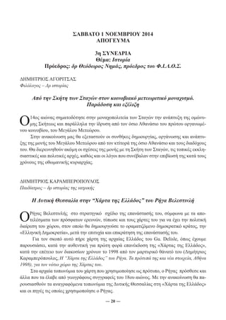 ΣΑΒΒΑΤΟ 1 ΝΟΕΜΒΡΙΟΥ 2014 
ΑΠΟΓΕΥΜΑ 
3η ΣΥΝΕΔΡΙΑ 
Θέμα: Ιστορία 
Πρόεδρος: δρ Θεόδωρος Νημάς, πρόεδρος του Φ.Ι.Λ.Ο.Σ. 
― 20 ― 
ΔΗΜΗΤΡΙΟΣ ΑΓΟΡΙΤΣΑΣ 
Φιλόλογος – Δρ ιστορίας 
Από την Σκήτη των Σταγών στον κοινοβιακό μετεωριτικό μοναχισμό. 
Παράδοση και εξέλιξη 
Ο 14ος αιώνας σηματοδότησε στην μοναχοπολιτεία των Σταγών την ανάπτυξη της ομώνυ- 
μης Σκήτεως και παράλληλα την ίδρυση από τον όσιο Αθανάσιο του πρώτου οργανωμέ- 
νου κοινοβίου, του Μεγάλου Μετεώρου. 
Στην ανακοίνωση μας θα εξεταστούν οι συνθήκες δημιουργίας, οργάνωσης και ανάπτυ- 
ξης της μονής του Μεγάλου Μετεώρου από τον κτίτορά της όσιο Αθανάσιο και τους διαδόχους 
του. Θα διερευνηθούν ακόμη οι σχέσεις της μονής με τη Σκήτη των Σταγών, τις τοπικές εκκλη- 
σιαστικές και πολιτικές αρχές, καθώς και οι λόγοι που συνέβαλαν στην επιβίωσή της κατά τους 
χρόνους της οθωμανικής κυριαρχίας. 
ΔΗΜΗΤΡΙΟΣ ΚΑΡΑΜΠΕΡΟΠΟΥΛΟΣ 
Παιδίατρος – δρ ιστορίας της ιατρικής 
Η Δυτική Θεσσαλία στην “Χάρτα της Ελλάδος” του Ρήγα Βελεστινλή 
ΟΡ ή γας Βελεστινλής στο στρατηγικό σχέδιο της επανάστασής του, σύμφωνα με τα απο- 
τελέσματα των πρόσφατων ερευνών, τύπωσε και τους χάρτες του για να έχει την πολιτική 
διαίρεση του χώρου, στον οποίο θα δημιουργούσε το οραματιζόμενο δημοκρατικό κράτος, την 
«Ελληνική Δημοκρατία», μετά την επιτυχία και επικράτηση της επανάστασής του. 
Για τον σκοπό αυτό πήρε χάρτη της αρχαίας Ελλάδος του Gu. Delisle, όπως έχουμε 
παρουσιάσει, κατά την αυθεντική για πρώτη φορά επανέκδοση της «Χάρτας της Ελλάδος», 
κατά την επέτειο των διακοσίων χρόνων το 1998 από τον μαρτυρικό θάνατό του (Δημήτριος 
Καραμπερόπουλος, Η “Χάρτα της Ελλάδος” του Ρήγα. Τα πρότυπά της και νέα στοιχεία, Αθήνα 
1998), για τον νότιο χώρο της Χάρτας του. 
Στα αρχαία τοπωνύμια του χάρτη που χρησιμοποίησε ως πρότυπο, ο Ρήγας πρόσθεσε και 
άλλα που τα έλαβε από γεωγράφους συγγραφείς του 18ου αιώνος. Με την ανακοίνωση θα πα- 
ρουσιασθούν τα αναγραφόμενα τοπωνύμια της Δυτικής Θεσσαλίας στη «Χάρτα της Ελλάδος» 
και οι πηγές τις οποίες χρησιμοποίησε ο Ρήγας. 
 