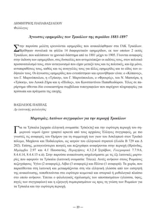 ― 23 ― 
ΔΗΜΗΤΡΙΟΣ ΠΑΠΑΒΑΣΙΛΕΙΟΥ 
Φιλόλογος 
Άγνωστες εφημερίδες των Τρικάλων της περιόδου 1881-1897 
Στην παρούσα μελέτη ερευνώνται εφημερίδες που ανακαλύφθηκαν στα ΓΑΚ Τρικάλων. 
Βρέθηκαν συνολικά τα φύλλα 14 διαφορετικών εφημερίδων, εκ των οποίων 2 εκτός 
Τρικάλων, που καλύπτουν το χρονικό διάστημα από το 1881 μέχρι το 1905. Γίνονται αναφορές 
στην έκδοση των εφημερίδων, στις δυσκολίες που αντιμετώπιζαν οι εκδότες τους, στον πολιτικό 
προσανατολισμό τους, στον ανταγωνισμό που είχαν μεταξύ τους και τις πολιτικές, και όχι μόνο, 
αντιπαραθέσεις τους, καθώς και τις αναγγελίες τους για άλλες εφημερίδες και το είδος των ει- 
δήσεών τους. Οι άγνωστες εφημερίδες που εντοπίστηκαν και ερευνήθηκαν είναι: ο «Κόπανος», 
του Γ. Μαρινόπουλου, η «Τρίκκη», του Γ. Μαρινόπουλου, ο «Φρουρός», του Ν. Μασούρα, η 
«Τρίκκη», του Λουκά Ζήρα και η «Πίνδος», του Κωνσταντίνου Παπαθεοδώρου. Τέλος σε πα- 
ράρτημα τίθενται δύο ενοικιαστήρια συμβόλαια τυπογραφείων που παρέχουν πληροφορίες για 
πρόσωπα και πράγματα της εποχής. 
ΒΑΣΙΛΕΙΟΣ ΠΑΠΠΑΣ 
Δρ λατινικής φιλολογίας 
Μαρτυρίες Λατίνων συγγραφέων για την περιοχή Τρικάλων 
Για τα Τρίκαλα [αρχαία ελληνική ονομασία: Τρίκ(κ)η] και την ευρύτερη περιοχή του ση- 
μερινού νομού έχουν γραφτεί αρκετά από τους αρχαίους Έλληνες συγγραφείς, με πιο 
γνωστές τις αναφορές του Ομήρου για τη συμμετοχή των γιων του Ασκληπιού στον Τρωϊκό 
πόλεμο, Μαχάονα και Ποδαλειρίου, ως ιατρών του ελληνικού στρατού (Ιλιάδα Β 729 και Δ 
202). Επίσης, μεταγενέστεροι ποιητές και πεζογράφοι αναφέρονται στην περιοχή (Ηρώνδας, 
Μιμίαμβοι 2.97 και 4.1̇ Παυσανίας, Περιηγήσεις 4.3.2.4̇ Στράβων, Γεωγραφικά 7.7.9.6, 
8.4.4.14, 8.4.4.15 κ.ά). Στην παρούσα ανακοίνωση ασχολούμαστε με τις έξι λατινικές μαρτυ- 
ρίες που αφορούν τα Τρίκαλα (λατινική ονομασία: Tricca). Αυτές ανήκουν στους Ρωμαίους 
πεζογράφους Υγίνο (2 αναφορές), Λίβιο (3 αναφορές) και Πλίνιο (1 αναφορά). Τα χωρία, που 
παρατίθενται στη λατινική και μεταφράζονται στη νέα ελληνική γλώσσα από τον εισηγητή 
της ανακοίνωσης, τοποθετούνται στο ευρύτερο κειμενικό και ιστορικό ή μυθολογικό πλαίσιο 
στο οποίο ανήκουν. Έπεται ο φιλολογικός σχολιασμός των αποσπασμάτων (γλώσσα, ύφος, 
πηγές των συγγραφέων) και η εξαγωγή συμπερασμάτων ως προς τη γνώση των Ρωμαίων για 
τα Τρίκαλα και την ευρύτερη περιοχή. 
 