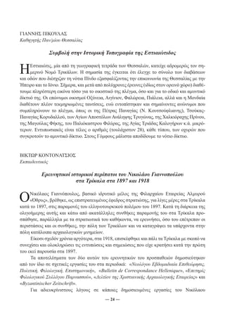 ― 24 ― 
ΓΙΑΝΝΗΣ ΠΙΚΟΥΛΑΣ 
Καθηγητής Παν/μίου Θεσσαλίας 
Συμβολή στην Ιστορική Τοπογραφία της Εστιαιώτιδος 
Η Εστιαιώτις, μία από τη γεωγραφική τετράδα των Θεσσαλών, κατείχε αδρομερώς τον ση- 
μερινό Νομό Τρικάλων. Η σημασία της έγκειται ότι έλεγχε το σύνολο των διαβάσεων 
και οδών που διέσχιζαν τη νότια Πίνδο εξασφαλίζοντας την επικοινωνία της Θεσσαλίας με την 
Ήπειρο και το Ιόνιο. Σήμερα, και μετά από πολύχρονες έρευνες (ιδίως στον ορεινό χώρο) διαθέ- 
τουμε πληρέστερη εικόνα τόσο για το οικιστικό της πλέγμα, όσο και για το οδικό και αμυντικό 
δίκτυό της. Οι επώνυμοι οικισμοί Οξύνεια, Αιγίνιον, Φαλώρεια, Πιάλεια, αλλά και η Μονδαία 
διαθέτουν πλέον τεκμηριωμένες ταυτίσεις, ενώ εντοπίστηκαν και σημαίνοντες ανώνυμοι που 
συμπληρώνουν το πλέγμα, όπως οι της Πέτρας Παναγίας (Ν. Κουτσούφλιανης), Τσούκας- 
Παναγίας Κορυδαλλού, των Αγίων Αποστόλων Ανάληψης Τρυγώνας, της Χαλκιόραχης Πρίνου, 
της Μαγούλας Φήκης, του Παλιόκαστρου Φιλύρας, της Αγίας Τριάδας Καλογήρων κ.ά. μικρό- 
τερων. Εντυπωσιακός είναι τέλος ο αριθμός (τουλάχιστον 28), κάθε τύπου, των οχυρών που 
συγκροτούν το αμυντικό δίκτυο. Στους Γόμφους μάλιστα αποδίδουμε το νότιο δίκτυο. 
ΒΙΚΤΩΡ ΚΟΝΤΟΝΑΤΣΙΟΣ 
Εκπαιδευτικός 
Ερευνητικοί ιστορικοί περίπατοι του Νικολάου Γιαννοπούλου 
στα Τρίκαλα στα 1897 και 1918 
Ο Νικόλαος Γιαννόπουλος, βασικό ιδρυτικό μέλος της Φιλαρχαίου Εταιρείας Αλμυρού 
«Όθρυς», βρέθηκε, ως επιστρατευμένος έφεδρος στρατιώτης, για λίγες μέρες στα Τρίκαλα 
κατά το 1897, στις παραμονές του ελληνοτουρκικού πολέμου του 1897. Κατά τη διάρκεια της 
ολιγοήμερης αυτής και κάτω από ακατάλληλες συνθήκες παραμονής του στα Τρίκαλα προ- 
σπάθησε, παράλληλα με τα στρατιωτικά του καθήκοντα, να ερευνήσει, όσο του επέτρεπαν οι 
περιστάσεις και οι συνθήκες, την πόλη των Τρικάλων και να καταγράψει τα υπάρχοντα στην 
πόλη κατάλοιπα αρχαιολογικών μνημείων. 
Είκοσι σχεδόν χρόνια αργότερα, στα 1918, επισκέφθηκε και πάλι τα Τρίκαλα με σκοπό να 
συνεχίσει και ολοκληρώσει τις εντυπώσεις και σημειώσεις που είχε κρατήσει κατά την πρώτη 
του εκεί παρουσία στα 1897. 
Τα αποτελέσματα των δύο αυτών του ερευνητικών του προσπαθειών δημοσιεύτηκαν 
από τον ίδιο σε σχετικές εργασίες του στα περιοδικά: «Νεολόγου Εβδομαδιαία Επιθεώρησις, 
Πολιτική, Φιλολογική, Επιστημονική», «Bulletin de Correspondance Hellenique», «Επετηρίς 
Φιλολογικού Συλλόγου Παρνασσού», «Δελτίον της Χριστιανικής Αρχαιολογικής Εταιρείας» και 
«Byzantinischer Zeitschrift». 
Για αδιευκρίνιστους λόγους σε κάποιες δημοσιευμένες εργασίες του Νικόλαου 
 