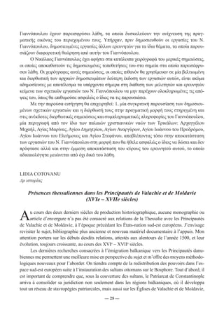 Γιαννόπουλου έχουν παρεισφρύσει λάθη, τα οποία δυσκολεύουν την ανίχνευση της πραγ- 
ματικής εικόνας του περιεχομένου τους. Υπήρχαν, πριν δημοσιευθούν οι εργασίες του Ν. 
Γιαννόπουλου, δημοσιευμένες εργασίες άλλων ερευνητών για τα ίδια θέματα, τα οποία παρου- 
σιάζουν διαφορετική θεώρηση από αυτήν του Γιαννόπουλου. 
Ο Νικόλαος Γιαννόπουλος έχει αφήσει στα κατάλοιπα χειρόγραφά του μερικές σημειώσεις, 
οι οποίες αποκαθιστούν τις δημοσιευμένες τοποθετήσεις του στα σημεία στα οποία παρεισέφρυ- 
σαν λάθη. Οι χειρόγραφες αυτές σημειώσεις, οι οποίες πιθανόν θα χρησίμευαν σε μία βελτιωμένη 
και διορθωτική των αρχικών δημοσιευμάτων δεύτερη έκδοση των εργασιών αυτών, είναι ακόμα 
αδημοσίευτες με αποτέλεσμα τα υπάρχοντα σήμερα στη διάθεση των μελετητών και ερευνητών 
κείμενα των σχετικών εργασιών του Ν. Γιαννόπουλου να μην παρέχουν ολοκληρωμένες τις από- 
ψεις του, όπως θα επιθυμούσε ασφαλώς ο ίδιος να τις παρουσιάσει. 
Με την παρούσα εισήγηση θα επιχειρηθεί: 1. μία συγκριτική παρουσίαση των δημοσιευ- 
μένων σχετικών εργασιών και η διόρθωσή τους στην πραγματική μορφή τους στηριγμένη και 
στις ανέκδοτες διορθωτικές σημειώσεις και συμπληρωματικές πληροφορίες του Γιαννόπουλου, 
μία περιγραφή από τον ίδιο των παλαιών χριστιανικών ναών των Τρικάλων: Αρχαγγέλου 
Μιχαήλ, Αγίας Μαρίνας, Αγίου Δημητρίου, Αγίων Αναργύρων, Αγίου Ιωάννου του Προδρόμου, 
Αγίου Ιωάννου του Ελεήμονος και Αγίου Στεφάνου, αποβλέποντας τόσο στην αποκατάσταση 
των εργασιών του Ν. Γιαννόπουλου στη μορφή που θα ήθελε ασφαλώς ο ίδιος να δώσει και δεν 
πρόφτασε αλλά και στην έμμεση αποκατάσταση του κύρους του ερευνητού αυτού, το οποίο 
αδικαιολόγητα μειώνεται από όχι δικά του λάθη. 
― 25 ― 
LIDIA COTOVANU 
Δρ ιστορίας 
Présences thessaliennes dans les Principautés de Valachie et de Moldavie 
(XVIe – XVIIe siècles) 
Au cours des deux derniers siècles de production historiographique, aucune monographie ou 
article d’envergure n’a pas été consacré aux relations de la Thessalie avec les Principautés 
de Valachie et de Moldavie, à l’époque précédant les États-nation sud-est européens. J’envisage 
revisiter le sujet, bibliographie plus ancienne et nouveau matériel documentaire à l’appuis. Mon 
attention portera sur les débuts desdits relations, attestés aux alentours de l’année 1500, et leur 
évolution, toujours croissante, au cours des XVIe – XVIIe siècles. 
Les dernières recherches consacrées à l’émigration balkanique vers les Principautés danu-biennes 
me permettent une meilleure mise en perspective du sujet et m’offre des moyens méthodo-logiques 
nouveaux pour l’aborder. On tiendra compte de la redistribution des pouvoirs dans l’es-pace 
sud-est européen suite à l’instauration des sultans ottomans sur le Bosphore. Tout d’abord, il 
est important de comprendre que, sous la couverture des sultans, le Patriarcat de Constantinople 
arriva à consolider sa juridiction non seulement dans les régions balkaniques, où il développa 
tout un réseau de stavropégies patriarcales, mais aussi sur les Églises de Valachie et de Moldavie, 
 