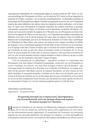 canoniquement dépendantes de Constantinople depuis la seconde moitié du XIVe siècle. La sou-mission 
politique des Principautés à la Porte, vers le milieu du XVIe siècle, ne fit qu’augmenter la 
mainmise de l’Église « grecque » sur ses diocèses nord-danubiennes. La dépendance politique et 
économique des Principautés par rapport à Istanbul ont également ouvert la voie vers l’émigration 
massive des sujets orthodoxes des sultans, toutes les catégories sociales confondues, vers les deux 
pays. Il s’agit d’une concentration de migrants originaires des contrées sud-slaves et grecques 
continentales, notamment d’Épire, de Thessalie et de la Macédoine occidentale. (D’ailleurs, j’in-sisterai 
sur la nécessité d’étudier les rapports de la Thessalie avec les Principautés en étroite rela-tion 
avec les rapports de l’Épire avec les deux pays, vue l’importance du complexe monastique des 
Météores, d’un côté, et de la ville de Ioannina, de l’autre, dans ces régions). Ainsi, les intérêts du 
Patriarcat de Constantinople, puis ceux du Patriarcat de Jérusalem et d’autres lieux symboliques 
de l’Orthodoxie (le Mont-Athos, entre autres), ont rejoint en terre valaque et moldave les intérêts 
des migrants. Ceux-ci cherchaient à partager la fortune bâtie en terre d’accueil avec la communau-té 
et le lignage restés dans l’espace d’origine, que ce soit pour des raisons spirituelles, soutenues 
par l’économie du salut, ou pour des raisons d’assistance sociale et d’assurance de vie. Ils ont 
trouvé un moyen propice de le faire dans la donation religieuse, mais aussi dans la fondation de 
lieux de culte sur leurs domaines fonciers valaques/moldaves et dans la dédicace de ceux-ci à titre 
de métoches vers des monastères situés dans l’espace d’origine. 
C’est au croisement de ces phénomènes – dépendance politique et ecclésiastique des 
Principautés et de leurs Églises d’Istanbul/Constantinople, émigration vers les Principautés et 
retours symbolique des migrants vers leurs lieux d’origine à travers l’acte de donation – que 
j’envisage étudier les relations de la Thessalie avec la Valachie et la Moldavie. Je compte m’ar-rêter 
sur des parcours individuels concrets de migrants thessaliens, sur leurs réseaux de soli-darité 
familiales et socioprofessionnelles s’étendant sur les deux rives du Danube, puis sur le 
réseau de dizaines de métoches qu’ils ont développé dans les pays d’installation, en les mettant 
au service de leurs compatriotes moins fortunés, qui cherchaient eux aussi à garder un lien avec 
la communauté d’origine et à voir leur mémoire perpétuée parmi et à côté des leurs. 
― 26 ― 
ΓΡΗΓΟΡΙΟΣ ΣΤΟΥΡΝΑΡΑΣ 
Αρχαιολόγος – Δρ αρχιτεκτονικής 
Η αγροτική οικονομία και οι παραγωγικές δραστηριότητες 
στη Δυτική Θεσσαλία κατά την πρώιμη οθωμανική περίοδο: 
Οι πεδινοί οικισμοί των Τρικάλων 
Η περιοχή των Τρικάλων με την παγίωση της Οθωμανικής κυριαρχίας ενσωματώθηκε πλή- 
ρως και σε όλη την έκτασή της, πεδινή και ορεινή, στους μηχανισμούς του νέου πολιτι- 
κού και κοινωνικοοικονομικού σχηματισμού. Η συγκρότηση και λειτουργία της διοικητικής 
μηχανής και της οικονομίας βασίστηκε στο σύστημα των τιμαρίων, τα οποία περιλαμβάνουν 
συγκεκριμένα οικιστικά σύνολα, ενώ συχνά στο ίδιο τιμάριο περιλαμβάνονται πεδινοί, ορεινοί 
 