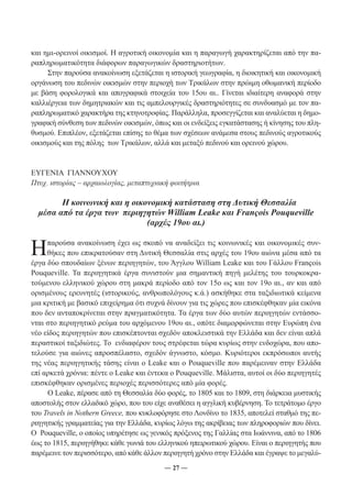 και ημι-ορεινοί οικισμοί. Η αγροτική οικονομία και η παραγωγή χαρακτηρίζεται από την πα- 
ραπληρωματικότητα διάφορων παραγωγικών δραστηριοτήτων. 
Στην παρούσα ανακοίνωση εξετάζεται η ιστορική γεωγραφία, η διοικητική και οικονομική 
οργάνωση του πεδινών οικισμών στην περιοχή των Τρικάλων στην πρώιμη οθωμανική περίοδο 
με βάση φορολογικά και απογραφικά στοιχεία του 15ου αι.. Γίνεται ιδιαίτερη αναφορά στην 
καλλιέργεια των δημητριακών και τις αμπελουργικές δραστηριότητες σε συνδυασμό με τον πα- 
ραπληρωματικό χαρακτήρα της κτηνοτροφίας. Παράλληλα, προσεγγίζεται και αναλύεται η δημο- 
γραφική σύνθεση των πεδινών οικισμών, όπως και οι ενδείξεις εγκατάστασης ή κίνησης του πλη- 
θυσμού. Επιπλέον, εξετάζεται επίσης το θέμα των σχέσεων ανάμεσα στους πεδινούς αγροτικούς 
οικισμούς και της πόλης των Τρικάλων, αλλά και μεταξύ πεδινού και ορεινού χώρου. 
ΕΥΓΕΝΙΑ ΓΙΑΝΝΟΥΧΟΥ 
Πτυχ. ιστορίας – αρχαιολογίας, μεταπτυχιακή φοιτήτρια 
Η κοινωνική και η οικονομική κατάσταση στη Δυτική Θεσσαλία 
μέσα από τα έργα των περιηγητών William Leake και François Pouqueville 
(αρχές 19ου αι.) 
Η παρούσα ανακοίνωση έχει ως σκοπό να αναδείξει τις κοινωνικές και οικονομικές συν- 
θήκες που επικρατούσαν στη Δυτική Θεσσαλία στις αρχές του 19ου αιώνα μέσα από τα 
έργα δύο σπουδαίων ξένων περιηγητών, του Άγγλου William Leake και του Γάλλου François 
Pouqueville. Τα περιηγητικά έργα συνιστούν μια σημαντική πηγή μελέτης του τουρκοκρα- 
τούμενου ελληνικού χώρου στη μακρά περίοδο από τον 15ο ως και τον 19ο αι., αν και από 
ορισμένους ερευνητές (ιστορικούς, ανθρωπολόγους κ.ά.) ασκήθηκε στα ταξιδιωτικά κείμενα 
μια κριτική με βασικό επιχείρημα ότι συχνά δίνουν για τις χώρες που επισκέφθηκαν μία εικόνα 
που δεν ανταποκρίνεται στην πραγματικότητα. Τα έργα των δύο αυτών περιηγητών εντάσσο- 
νται στο περιηγητικό ρεύμα του αρχόμενου 19ου αι., οπότε διαμορφώνεται στην Ευρώπη ένα 
νέο είδος περιηγητών που επισκέπτονται σχεδόν αποκλειστικά την Ελλάδα και δεν είναι απλά 
περαστικοί ταξιδιώτες. Το ενδιαφέρον τους στρέφεται τώρα κυρίως στην ενδοχώρα, που απο- 
τελούσε για αιώνες απροσπέλαστο, σχεδόν άγνωστο, κόσμο. Κυριότεροι εκπρόσωποι αυτής 
της νέας περιηγητικής τάσης είναι ο Leake και ο Pouqueville που παρέμειναν στην Ελλάδα 
επί αρκετά χρόνια: πέντε ο Leake και έντεκα ο Pouqueville. Mάλιστα, αυτοί οι δύο περιηγητές 
επισκέφθηκαν ορισμένες περιοχές περισσότερες από μία φορές. 
Ο Leake, πέρασε από τη Θεσσαλία δύο φορές, το 1805 και το 1809, στη διάρκεια μυστικής 
αποστολής στον ελλαδικό χώρο, που του είχε αναθέσει η αγγλική κυβέρνηση. Το τετράτομο έργο 
του Travels in Nothern Greece, που κυκλοφόρησε στο Λονδίνο το 1835, αποτελεί σταθμό της πε- 
ριηγητικής γραμματείας για την Ελλάδα, κυρίως λόγω της ακρίβειας των πληροφοριών που δίνει. 
O Pouqueville, ο οποίος υπηρέτησε ως γενικός πρόξενος της Γαλλίας στα Ιωάννινα, από το 1806 
έως το 1815, περιηγήθηκε κάθε γωνιά του ελληνικού ηπειρωτικού χώρου. Είναι ο περιηγητής που 
παρέμεινε τον περισσότερο, από κάθε άλλον περιηγητή χρόνο στην Ελλάδα και έγραψε το μεγαλύ- 
― 27 ― 
 
