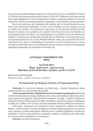 τερο σε όγκο και ποικιλία ταξιδιωτικό χρονικό, το Voyage dans la Grèce, που εκδόθηκε στο Παρίσι 
το 1820 και σε μία δεύτερη εμπλουτισμένη έκδοση, το 1826-1827. Πρόκειται για ένα έργο που είχε 
πολύ μεγάλη απήχηση και γι’ αυτό μεταφράστηκε σε αρκετές ευρωπαϊκές γλώσσες. Το έργο του 
Pouqueville είναι ένας ανεκτίμητος θησαυρός πληροφοριών, τόσο ποσοτικών όσο και ποιοτικών. 
Και οι δύο περιηγητές που εξετάζουμε εδώ πέρασαν από τη Δυτική Θεσσαλία και μας 
δίνουν πολύ σημαντικές πληροφορίες γι’ αυτήν: για τη διοίκηση, για τους οικισμούς της, για 
τον αριθμό των κατοίκων των μεγαλύτερων από αυτούς, για την εθνοτική σύνθεση του πλη- 
θυσμού των πόλεων, για τις ασχολίες των κατοίκων στα αστικά κέντρα και στην ύπαιθρο, για 
την εμπορική κίνηση των πόλεων, για τους βλαχοποιμένες της Πίνδου, για τις καταπιέσεις που 
υφίσταντο οι κάτοικοι της εξεταζόμενης περιοχής από τον Αλή πασά, για την αγροτική και την 
κτηνοτροφική παραγωγή, για τις τιμές διαφόρων βασικών ειδών, για τη φορολογία κλπ. Πολύ 
σημαντικές είναι, επίσης, οι πληροφορίες που μας δίνουν οι δύο αυτοί περιηγητές για τα μο- 
ναστήρια των Μετεώρων και για την καθημερινή ζωή των κατοίκων, αλλά και οι λαογραφικού 
χαρακτήρα πληροφορίες στο οδοιπορικό του Pouqueville. 
ΚΥΡΙΑΚΗ 2 ΝΟΕΜΒΡΙΟΥ 2014 
ΠΡΩΙ 
4η ΣΥΝΕΔΡΙΑ 
Θέμα: Αρχαιολογία - Αρχιτεκτονική 
Πρόεδρος: δρ Ιουλία Κανδήλα, πρόεδρος της Φ.Ι.Α.Λ.Ε.Θ. 
ΚΩΝ/ΝΟΣ ΔΙΑΜΑΝΤΑΚΗΣ 
Πυρηνικός ιατρός – φυσικός - φιλόλογος – θεολόγος 
Η Γραμματική της Βλάχικης Γλώσσας. Σύντομη παρουσίαση 
Εισαγωγή. Τα νεολατινικά ιδιώματα της Βαλκανικής - Latinum Balcanicum, τοπική 
(γραμμή Jirecek) και σύντομη ιστορική αναφορά. 
Ανάπτυξη κυρίως θέματος - Παραθέσεις συναπτών γλωσσικών παραδειγμάτων. Φωνητική 
και Φωνολογία (φωνήεντα, σύμφωνα, δίφθογγοι, τόνος, νόμος τρισυλλαβίας). Εμπλουτισμός γλωσ- 
σικός, ουράνωση των χειλικών. Πάθη φωνηέντων-συμφώνων. Το άρθρο – οριστικό (εγκλιτικό και 
προκλιτικό), αόριστο. Κύρια ονόματα και άρθρο. Ουσιαστικά - διπλή κλίση ονομάτων, άναρθρη και 
έναρθρη, γένη. Επίθετα - (4-3-2) τύπων, κλίση και παραθετικά. Σύναψη επιθέτου και ουσιαστικού. 
Αντωνυμίες - προσωπικές και συνοπτικά οι λοιπές. Αριθμητικά - απόλυτα και τακτικά. 
Ρήματα - εγκλίσεις, χρόνοι, συζυγίες (με βάση τον αόριστο). Σχηματισμός χρόνων και εγκλίσε- 
ων με γερούνδιο, μετοχή, απαρέμφατο. Παθητική φωνή. Αυτοπαθή, βοηθητικά, ανώμαλα και 
απρόσωπα. Τα άκλιτα μέρη (επιλογή σε επιρρήματα, προθέσεις, συνδέσμους και επιφωνήμα- 
τα). Εκλογή συχνών προθημάτων και καταλήξεων. 
― 28 ― 
Επίλογος. Δίγλωσσοι πληθυσμοί. 
 