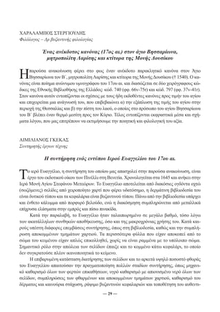 ― 29 ― 
ΧΑΡΑΛΑΜΠΟΣ ΣΤΕΡΓΙΟΥΛΗΣ 
Φιλόλογος – Δρ βυζαντινής φιλολογίας 
Ένας ανέκδοτος κανόνας (17ος αι.) στον άγιο Βησσαρίωνα, 
μητροπολίτη Λαρίσης και κτίτορα της Μονής Δουσίκου 
Η παρούσα ανακοίνωση φέρει στο φως έναν ανέκδοτο παρακλητικό κανόνα στον Άγιο 
Βησσαρίωνα τον Β΄, μητροπολίτη Λαρίσης και κτίτορα της Μονής Δουσίκου († 1540). Ο κα- 
νόνας είναι ποίημα ανώνυμου υμνογράφου του 17ου αι. και διασώζεται σε δύο χειρόγραφους κώ- 
δικες της Εθνικής Βιβλιοθήκης της Ελλάδος: κώδ. 740 (φφ. 66v-75r) και κώδ. 797 (φφ. 37v-41r). 
Στον κανόνα αυτόν εντοπίζονται οι σχέσεις με τους ήδη εκδοθέντες κανόνες προς τιμήν του αγίου 
και επιχειρείται μια ανάγνωσή του, που επιβεβαιώνει α) την εξάπλωση της τιμής του αγίου στην 
περιοχή της Θεσσαλίας και β) την πίστη του λαού, ο οποίος στο πρόσωπο του αγίου Βησσαρίωνα 
του Β΄ βλέπει έναν θερμό μεσίτη προς τον Κύριο. Τέλος εντοπίζονται εκφραστικά μέσα και σχή- 
ματα λόγου, που μας επιτρέπουν να εκτιμήσουμε την ποιητική και φιλολογική του αξία. 
ΑΙΜΙΛΙΑΝΟΣ ΓΚΕΚΑΣ 
Συντηρητής έργων τέχνης 
Η συντήρηση ενός εντύπου Ιερού Ευαγγελίου του 17ου αι. 
Το ιερό Ευαγγέλιο, η συντήρηση του οποίου μας απασχολεί στην παρούσα ανακοίνωση, είναι 
έργο του εκδοτικού οίκου των Πινέλλι στη Βενετία. Χρονολογείται στα 1645 και ανήκει στην 
Ιερά Μονή Αγίου Στεφάνου Μετεώρων. Το Ευαγγέλιο αποτελείται από διακόσιες ογδόντα οχτώ 
(σωζόμενες) σελίδες από χειροποίητο χαρτί που φέρει υδατόσημο, η δερμάτινη βιβλιοδεσία του 
είναι δυτικού τύπου και τα κεφαλάρια είναι βυζαντινού τύπου. Πάνω από την βιβλιοδεσία υπάρχει 
και ένθετο κάλυμμα από πορφυρό βελούδο, ενώ η διακόσμηση συμπληρώνεται από μεταλλικά 
επίχρυσα ελάσματα στην εμπρός και πίσω πινακίδα. 
Κατά την παραλαβή, το Ευαγγέλιο ήταν ταλαιπωρημένο σε μεγάλο βαθμό, τόσο λόγω 
των ακατάλληλων συνθηκών αποθήκευσης, όσο και της μακροχρόνιας χρήσης του. Κατά και- 
ρούς υπέστη διάφορες επεμβάσεις συντήρησης, όπως στη βιβλιοδεσία, καθώς και την συμπλή- 
ρωση αποκομμένων τμημάτων χαρτιού. Τα περισσότερα φύλλα που είχαν αποκοπεί από το 
σώμα του κειμένου είχαν απλώς επικολληθεί, χωρίς να είναι ραμμένα με το υπόλοιπο σώμα. 
Σημαντικό ρόλο στην απώλεια των σελίδων έπαιξε και το κομμένο κάτω κεφαλάρι, το οποίο 
δεν συγκρατούσε πλέον ικανοποιητικά το κείμενο. 
Η επιβαρυμένη κατάσταση διατήρησης των σελίδων και το αρκετά υψηλό ποσοστό φθοράς 
του Ευαγγελίου απαιτούσαν την πραγματοποίηση πολλών σταδίων συντήρησης, όπως μηχανι- 
κό καθαρισμό όλων των φερτών επικαθήσεων, υγρό καθαρισμό με απιονισμένο νερό όλων των 
σελίδων, συμπληρώσεις των φθαρμένων και αποκομμένων τμημάτων χαρτιού, καθαρισμό του 
δέρματος και καινούρια στάχωση, ράψιμο βυζαντινών κεφαλαριών και τοποθέτηση του αυθεντι- 
 