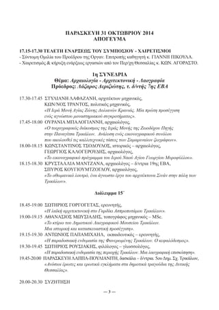 ΠΑΡΑΣΚΕΥΗ 31 ΟΚΤΩΒΡΙΟΥ 2014 
ΑΠΟΓΕΥΜΑ 
17.15-17.30 ΤΕΛΕΤΗ ΕΝΑΡΞΕΩΣ ΤΟΥ ΣΥΜΠΟΣΙΟΥ - ΧΑΙΡΕΤΙΣΜΟΙ 
- Σύντομη Ομιλία του Προέδρου της Οργαν. Επιτροπής καθηγητή κ. ΓΙΑΝΝΗ ΠΙΚΟΥΛΑ. 
- Χαιρετισμός & κήρυξη ενάρξεως εργασιών από τον Περ/χη Θεσσαλίας κ. ΚΩΝ. ΑΓΟΡΑΣΤΟ. 
1η ΣΥΝΕΔΡΙΑ 
Θέμα: Αρχαιολογία - Αρχιτεκτονική - Λαογραφία 
Πρόεδρος: Λάζαρος Δεριζιώτης, τ. δ/ντής 7ης ΕΒΑ 
17.30-17.45 ΣΤΥΛΙΑΝΗ ΛΑΦΑΖΑΝΗ, αρχιτέκτων μηχανικός, 
ΚΩΝ/ΝΟΣ ΤΡΑΝΤΟΣ, πολιτικός μηχανικός, 
«Η Ιερά Μονή Αγίας Ζώνης Δολιανών Κρανιάς. Μία πρώτη προσέγγιση 
ενός αγνώστου μοναστηριακού συγκροτήματος». 
17.45-18.00 ΟΥΡΑΝΙΑ ΜΠΑΛΟΓΙΑΝΝΗ, αρχαιολόγος, 
«Ο τοιχογραφικός διάκοσμος της Ιεράς Μονής της Ζωοδόχου Πηγής 
στην Παναγίτσα Τρικάλων. Ανάλυση ενός εικονογραφικού συνόλου 
που ακολουθεί τις καλλιτεχνικές τάσεις των Σαμαριναίων ζωγράφων». 
18.00-18.15 ΚΩΝΣΤΑΝΤΙΝΟΣ ΤΣΟΔΟΥΛΟΣ, ιστορικός – αρχαιολόγος, 
ΓΕΩΡΓΙΟΣ ΚΑΛΟΓΕΡΟΥΔΗΣ, αρχαιολόγος, 
«Το εικονογραφικό πρόγραμμα του Ιερού Ναού Αγίου Γεωργίου Μυροφύλλου». 
18.15-18.30 ΚΡΥΣΤΑΛΛΙΑ ΜΑΝΤΖΑΝΑ, αρχαιολόγος – δ/ντρια 19ης ΕΒΑ, 
ΣΠΥΡΟΣ ΚΟΥΓΙΟΥΜΤΖΟΓΛΟΥ, αρχαιολόγος, 
«Το οθωμανικό λουτρό, ένα άγνωστο έργο του αρχιτέκτονα Σινάν στην πόλη των 
Τρικάλων». 
Διάλειμμα 15΄ 
18.45-19.00 ΣΩΤΗΡΙΟΣ ΓΟΡΓΟΓΕΤΑΣ, ερευνητής, 
«Η λαϊκή αρχιτεκτονική στο Γαρδίκι Ασπροποτάμου Τρικάλων». 
19.00-19.15 ΑΘΑΝΑΣΙΟΣ ΜΩΥΣΙΑΔΗΣ, τοπογράφος μηχανικός – MSc. 
«Το κτίριο του Δημοτικού Λαογραφικού Μουσείου Τρικάλων. 
Μια ιστορική και κατασκευαστική προσέγγιση». 
19.15-19.30 ΑΝΤΩΝΙΟΣ ΠΑΠΑΜΙΧΑΗΛ, εκπαιδευτικός – ερευνητής, 
«Η παραδοσιακή ενδυμασία της Φανερωμένης Τρικάλων. Ο κεφαλόδεσμος». 
19.30-19.45 ΣΩΤΗΡΙΟΣ ΡΟΥΣΙΑΚΗΣ, φιλόλογος – γλωσσολόγος, 
«Η παραδοσιακή ενδυμασία της περιοχής Τρικάλων. Μια λαογραφική επισκόπηση». 
19.45-20.00 ΠΑΡΑΣΚΕΥΗ ΛΑΠΠΑ-ΠΟΥΛΙΑΝΙΤΗ, δασκάλα – δ/ντρια. 5ου Δημ. Σχ. Τρικάλων, 
«Ανόσιοι έρωτες και ερωτικά εγκλήματα στα δημοτικά τραγούδια της Δυτικής 
Θεσσαλίας». 
― 3 ― 
20.00-20.30 ΣΥΖΗΤΗΣΗ 
 