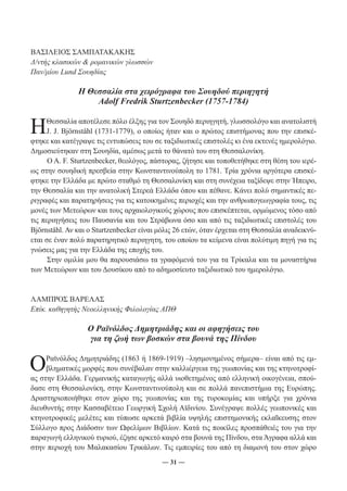 ― 31 ― 
ΒΑΣΙΛΕΙΟΣ ΣΑΜΠΑΤΑΚΑΚΗΣ 
Δ/ντής κλασικών & ρομανικών γλωσσών 
Παν/μίου Lund Σουηδίας 
Η Θεσσαλία στα χειρόγραφα του Σουηδού περιηγητή 
Adolf Fredrik Sturtzenbecker (1757-1784) 
Η Θεσσαλία αποτέλεσε πόλο έλξης για τον Σουηδό περιηγητή, γλωσσολόγο και ανατολιστή 
J. J. Björnståhl (1731-1779), ο οποίος ήταν και ο πρώτος επιστήμονας που την επισκέ- 
φτηκε και κατέγραψε τις εντυπώσεις του σε ταξιδιωτικές επιστολές κι ένα εκτενές ημερολόγιο. 
Δημοσιεύτηκαν στη Σουηδία, αμέσως μετά το θάνατό του στη Θεσσαλονίκη. 
Ο A. F. Sturtzenbecker, θεολόγος, πάστορας, ζήτησε και τοποθετήθηκε στη θέση του ιερέ- 
ως στην σουηδική πρεσβεία στην Κωνσταντινούπολη το 1781. Τρία χρόνια αργότερα επισκέ- 
φτηκε την Ελλάδα με πρώτο σταθμό τη Θεσσαλονίκη και στη συνέχεια ταξίδεψε στην Ήπειρο, 
την Θεσσαλία και την ανατολική Στερεά Ελλάδα όπου και πέθανε. Kάνει πολύ σημαντικές πε- 
ριγραφές και παρατηρήσεις για τις κατοικημένες περιοχές και την ανθρωπογεωγραφία τους, τις 
μονές των Μετεώρων και τους αρχαιολογικούς χώρους που επισκέπτεται, ορμώμενος τόσο από 
τις περιηγήσεις του Παυσανία και του Στράβωνα όσο και από τις ταξιδιωτικές επιστολές του 
Björnståhl. Αν και ο Sturtzenbecker είναι μόλις 26 ετών, όταν έρχεται στη Θεσσαλία αναδεικνύ- 
εται σε έναν πολύ παρατηρητικό περιηγητη, του οποίου τα κείμενα είναι πολύτιμη πηγή για τις 
γνώσεις μας για την Ελλάδα της εποχής του. 
Στην ομιλία μου θα παρουσιάσω τα γραφόμενά του για τα Τρίκαλα και τα μοναστήρια 
των Μετεώρων και του Δουσίκου από το αδημοσίευτο ταξιδιωτικό του ημερολόγιο. 
ΛΑΜΠΡΟΣ ΒΑΡΕΛΑΣ 
Επίκ. καθηγητής Νεοελληνικής Φιλολογίας ΑΠΘ 
Ο Ραϊνόλδος Δημητριάδης και οι αφηγήσεις του 
για τη ζωή των βοσκών στα βουνά της Πίνδου 
Ο Ραϊνόλδος Δημητριάδης (1863 ή 1869-1919) –λησμονημένος σήμερα– είναι από τις εμ- 
βληματικές μορφές που συνέβαλαν στην καλλιέργεια της γεωπονίας και της κτηνοτροφί- 
ας στην Ελλάδα. Γερμανικής καταγωγής αλλά υιοθετημένος από ελληνική οικογένεια, σπού- 
δασε στη Θεσσαλονίκη, στην Κωνσταντινούπολη και σε πολλά πανεπιστήμια της Ευρώπης. 
Δραστηριοποιήθηκε στον χώρο της γεωπονίας και της τυροκομίας και υπήρξε για χρόνια 
διευθυντής στην Κασσαβέτειο Γεωργική Σχολή Αϊδινίου. Συνέγραψε πολλές γεωπονικές και 
κτηνοτροφικές μελέτες και τύπωσε αρκετά βιβλία υψηλής επιστημονικής εκλαΐκευσης στον 
Σύλλογο προς Διάδοσιν των Ωφελίμων Βιβλίων. Κατά τις ποικίλες προσπάθειές του για την 
παραγωγή ελληνικού τυριού, έζησε αρκετό καιρό στα βουνά της Πίνδου, στα Άγραφα αλλά και 
στην περιοχή του Μαλακασίου Τρικάλων. Τις εμπειρίες του από τη διαμονή του στον χώρο 
 