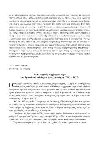 και αντιπροσωπεύουν τον νέο τύπο ιστορικού μυθιστορήματος, που γράφεται τα τελευταία 
τριάντα χρόνια. Εδώ, ο μύθος, η ιστορία και η μαρτυρία (κυρίως στο Ο άντρας με τη γερμανική 
στολή) είναι υλικό ισότιμης αξίας και αυθεντικότητας, αφού όλα είναι στοιχεία της ανθρώπι- 
νης δράσης και πολύτιμα στην ανασυγκρότηση του συλλογικού μας προσώπου. Στον τύπο 
της οικογενειακής σάγκα το έργο της Τ. Τίγκα και της προσωπικής ταυτότητας το έργο της Μ. 
Κλιάφα απλώνουν τον αφηγηματικό ιστό και μυθοποιούν μεγάλες έως οδυνηρές και εν πολ- 
λοίς «απρόσιτες» πλευρές της εθνικής ιστορίας. Ωστόσο, στο κέντρο κάθε αφήγησης είναι ο 
τόπος. Η Θεσσαλία και ειδικά η πόλη των Τρικάλων είναι ο συμβολικά συμπυκνωμένος τόπος. 
Η ιστορία του είναι οι άνθρωποι που δοκιμάζονται στον τόπο αυτό ή ερωτεύονται (Φεγγάρι 
στο νερό). Γι’ αυτό όταν οι επιλογές τους και τα έργα τους βγαίνουν έξω από τα όρια του γέ- 
νους των ανθρώπων, όπως οι συμμορίες των γερμανοτσολιάδων στην Κατοχή στον Άντρα με 
τη γερμανική στολή, ο γενέθλιος τόπος είναι τόπος αγωνίας, χωρίς λυτρωτικές απαντήσεις. Η 
οπτική και οι τεχνικές είναι έντονα διαφορετικές στα δύο έργα. Θεωρούμε ότι έχει εξαιρετικό 
ενδιαφέρον η συστηματική μελέτη του χειρισμού της ιστορίας, της σχέσης με τον μύθο και των 
τεχνικών στα δύο μυθιστορήματα. 
― 33 ― 
ΘΕΟΔΩΡΟΣ ΝΗΜΑΣ 
Φιλόλογος – Δρ ιστορίας 
Το πολυσχιδές συγγραφικό έργο 
του Τρικαλινού φιλολόγου Βασιλείου Βήκα (1892 – 1972) 
Ο φιλόλογος Βασίλειος Ι. Βήκας (Καλομοίρα Καλαμπάκας 1892 – Αθήνα 1972) υπήρξε ένας 
διακεκριμένος φιλόλογος με πλούσιο και πολύπλευρο συγγραφικό έργο. Αφού τελείωσε 
το δημοτικό σχολείο στο χωριό του και το γυμνάσιο στα Τρίκαλα, φοίτησε στη Φιλοσοφική 
Σχολή Αθηνών από την οποία έλαβε το πτυχίο του το 1917. Είχε δάσκαλο τον Νικόλαο Πολίτη 
με τον οποίο υπήρξε στενός συνεργάτης. Ενδιαμέσως είχε στρατευθεί και λάβει μέρος στους 
Βαλκανικούς Πολέμους 1912-13. 
Από το 1917 έως το 1957 υπηρέτησε ως διευθυντής ελληνικών σχολείων και γυμνασί- 
ων, καθώς και ως διευθυντής παιδαγωγικών ακαδημιών. Ενδιαμέσως μετεκπαιδεύτηκε στο 
Πανεπιστήμιο της Σορβόννης, όπου παρακολούθησε μαθήματα παιδαγωγικής, νεότερης ελλη- 
νικής φιλολογίας, κοινωνιολογίας και αισθητικής. 
Συνέγραψε και δημοσίευσε πολλές επιστημονικές μελέτες λαογραφικού, παιδαγωγικού και 
αισθητικού περιεχομένου. Έγραψε επίσης λογοτεχνικά έργα, καθώς και πολλά παραμύθια, τα οποία 
εξέδωσε είτε αυτοτελώς είτε τα δημοσίευσε σε εφημερίδες, ενώ αρκετά παρέμειναν ανέκδοτα. 
Στην ανακοίνωση θα γίνει παρουσίαση και σχολιασμός του συγγραφικού του έργου. 
 
