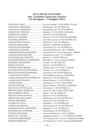 ΚΑΤΑΛΟΓΟΣ ΣΥΝΕΔΡΩΝ 
10ου Συμποσίου Τρικαλινών Σπουδών 
(31 Οκτωβρίου – 2 Νοεμβρίου 2014) 
COTOVANU LIDIA ................................... 16 rue de Cambai ▪ 75019 PARIS /ΓΑΛΛΙΑ 
ΑΓΟΡΙΤΣΑΣ ΔΗΜΗΤΡΙΟΣ ........................ Μεγαλοχώρι ▪ 421 00 ΤΡΙΚΑΛΑ 
ΑΘΑΝΑΣΙΟΥ ΔΗΜΗΤΡΙΟΣ ...................... Χατζημήτρου 54 ▪ 431 00 ΚΑΡΔΙΤΣΑ 
ΑΠΟΣΤΟΛΟΥ ΧΡΗΣΤΟΣ .......................... Τρικάλων 15 ▪ 422 00 ΚΑΛΑΜΠΑΚΑ 
ΒΑΪΟΠΟΥΛΟΥ ΜΑΡΙΑ .............................. Λαΐου 66 ▪ 433 00 ΣΟΦΑΔΕΣ 
ΒΑΡΕΛΑΣ ΛΑΜΠΡΟΣ .............................. Εγνατίας 137 ▪ 555 35 ΠΥΛΑΙΑ Θ/ΝΙΚΗΣ 
ΒΛΑΧΑΒΑ ΔΗΜΗΤΡΑ .............................. Αγίου Οικουμενίου 12 ▪ 421 00 ΤΡΙΚΑΛΑ 
ΓΙΑΝΝΟΥΧΟΥ ΕΥΓΕΝΙΑ ......................... Ναρκίσσου 2 ▪ 421 00 ΤΡΙΚΑΛΑ 
ΓΚΕΚΑΣ ΑΙΜΙΛΙΑΝΟΣ ............................ Καστράκι ▪ 42200 ΚΑΛΑΜΠΑΚΑ 
ΓΟΡΓΟΓΕΤΑΣ ΣΩΤΗΡΙΟΣ ........................ Αριστοτέλους 23 ▪ 421 00 ΤΡΙΚΑΛΑ 
ΔΕΡΙΖΙΩΤΗΣ ΛΑΖΑΡΟΣ ........................... Αναγνωστοπούλου 46 ▪ 106 73 ΑΘΗΝΑ 
ΔΗΜΗΤΡΑΚΟΠΟΥΛΟΣ ΦΩΤΙΟΣ .............. Ανδρούτσου 13 ▪ 163 41 Ηλιούπολη / ΑΘΗΝΑ 
ΔΙΑΜΑΝΤΑΚΗΣ ΚΩΝ/ΝΟΣ ..................... Ουϊλιαμ Κινγκ 18Α ▪ 112 53 ΑΘΗΝΑ 
ΚΑΛΟΓΕΡΟΥΔΗΣ ΓΕΩΡΓΙΟΣ .................. Ηφαίστου 3 ▪ 42100 ΤΡΙΚΑΛΑ 
ΚΑΡΑΜΠΕΡΟΠΟΥΛΟΣ ΔΗΜΗΤΡΙΟΣ ..... Μιλτιάδου 3 ▪ 145 62 Κηφισιά/ΑΘΗΝΑ 
ΚΕΡΑΜΙΔΑ ΑΙΚΑΤΕΡΙΝΗ ........................ Λυγαριά ▪ 421 00 ΤΡΙΚΑΛΑ 
ΚΕΦΑΛΑΣ ΗΛΙΑΣ...................................... Μέλιγος ▪ 421 00 ΤΡΙΚΑΛΑ 
ΚΟΝΤΟΝΑΤΣΙΟΣ ΒΙΚΤΩΡ ........................ Ανθίμου Γαζή 171Α ▪ 3822 21 ΒΟΛΟΣ 
ΚΟΥΓΙΟΥΜΤΖΟΓΛΟΥ ΣΠΥΡΙΔΩΝ .......... Τσιτσάνη 111 ▪ 421 00 ΤΡΙΚΑΛΑ 
ΚΩΝΣΤΑΝΤΙΝΙΔΗΣ ΔΗΜΗΤΡΙΟΣ ........... Δεληγιώργη 188 ▪ 421 00 ΤΡΙΚΑΛΑ 
ΛΑΔΟΓΙΑΝΝΗ ΓΕΩΡΓΙΑ .......................... Πανεπιστήμιο Ιωαννίνων ▪ ΙΩΑΝΝΙΝΑ 
ΛΑΠΠΑ-ΠΟΥΛΙΑΝΙΤΗ ΠΑΡΑΣΚΕΥΗ .....Πλάτωνος 9 ▪ 421 00 ΤΡΙΚΑΛΑ 
ΛΑΦΑΖΑΝΗ ΣΤΥΛΙΑΝΗ .......................... Κουτσούφλιανης 7 ▪ 421 00 ΤΡΙΚΑΛΑ 
ΛΥΤΑΡΗ ΦΑΝΗ .......................................... Νικοπόλεως 51 ▪ 452 21 ΙΩΑΝΝΙΝΑ 
ΜΑΝΟΣ ΓΙΑΝΝΗΣ .................................... Τέρμα Τρικάλων ▪ 422 00 ΚΑΛΑΜΠΑΚΑ 
ΜΑΝΤΖΑΝΑ ΚΡΥΣΤΑΛΛΙΑ .................... Δεληγιώργη 3 ▪ 421 00 ΤΡΙΚΑΛΑ 
ΜΗΤΡΟΝΑΤΣΙΟΣ ΠΕΡΙΚΛΗΣ .................. Άρτης 54 ▪ 420 32 Πύλη ΤΡΙΚΑΛΩΝ 
ΜΠΑΛΑΜΩΤΗ ΕΛΕΝΗ ............................ Ζιάκα 1 ▪ 421 00 ΤΡΙΚΑΛΑ 
ΜΠΑΛΟΓΙΑΝΝΗ ΟΥΡΑΝΙΑ ..................... Βύρωνος 6 ▪ 421 00 ΤΡΙΚΑΛΑ 
ΜΩΥΣΙΑΔΗΣ ΑΘΑΝΑΣΙΟΣ ...................... Κολοκοτρώνη 39 ▪ 421 00 ΤΡΙΚΑΛΑ 
ΝΗΜΑΣ ΘΕΟΔΩΡΟΣ ................................. Αμαλίας 18 ▪ 421 00 ΤΡΙΚΑΛΑ 
ΝΤΑΦΗ ΕΥΑΓΓΕΛΙΑ .................................. Καλαμάτα 1 ▪ 421 00 ΤΡΙΚΑΛΑ 
ΝΤΕΡΗΣ ΑΠΟΣΤΟΛΟΣ .............................. Κολοκοτρώνη 13 ▪ 421 00 ΤΡΙΚΑΛΑ 
ΠΑΠΑΒΑΣΙΛΕΙΟΥ ΔΗΜΗΤΡΙΟΣ ............. Φαρμάκη 11 ▪ 421 00 ΤΡΙΚΑΛΑ 
ΠΑΠΑΜΙΧΑΗΛ ΑΝΤΩΝΙΟΣ ..................... Φανερωμένη ▪ 421 00 ΤΡΙΚΑΛΑ 
ΠΑΠΠΑΣ ΒΑΣΙΛΕΙΟΣ ............................... Αναγνωστοπούλου 63 ▪ 106 72 ΑΘΗΝΑ 
ΠΙΚΟΥΛΑΣ ΓΙΑΝΝΗΣ ............................... Δημάρχου Τρυπιά 1 ▪ 151 21 ΠΕΥΚΗ ΑΤΤΙΚΗΣ 
ΠΥΛΑΡΙΝΟΣ ΘΕΟΔΟΣΙΟΣ ........................ Ηλ. Αποστόλου 60 ▪ 141 22 Ν. Ηράκλειο ΑΤΤΙΚΗΣ 
ΡΑΠΤΗΣ ΔΗΜΗΤΡΙΟΣ ............................... Αθ. Μαυρίδη 10 ▪ 452 21 Ανατολή ΙΩΑΝΝΙΝΩΝ 
― 35 ― 
 