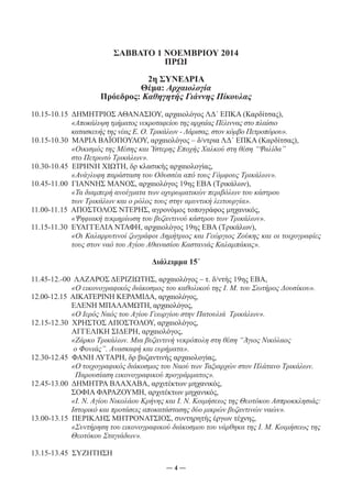 ΣΑΒΒΑΤΟ 1 ΝΟΕΜΒΡΙΟΥ 2014 
ΠΡΩΙ 
2η ΣΥΝΕΔΡΙΑ 
Θέμα: Αρχαιολογία 
Πρόεδρος: Καθηγητής Γιάννης Πίκουλας 
10.15-10.15 ΔΗΜΗΤΡΙΟΣ ΑΘΑΝΑΣΙΟΥ, αρχαιολόγος ΛΔ΄ ΕΠΚΑ (Καρδίτσας), 
«Αποκάλυψη τμήματος νεκροταφείου της αρχαίας Πέλιννας στο πλαίσιο 
κατασκευής της νέας Ε. Ο. Τρικάλων - Λάρισας, στον κόμβο Πετροπόρου». 
10.15-10.30 ΜΑΡΙΑ ΒΑΪΟΠΟΥΛΟΥ, αρχαιολόγος – δ/ντρια ΛΔ΄ ΕΠΚΑ (Καρδίτσας), 
«Οικισμός της Μέσης και Ύστερης Εποχής Χαλκού στη θέση “Ψαλίδα” 
στο Πετρωτό Τρικάλων». 
10.30-10.45 ΕΙΡΗΝΗ ΧΙΩΤΗ, δρ κλασικής αρχαιολογίας, 
«Ανάγλυφη παράσταση του Οδυσσέα από τους Γόμφους Τρικάλων». 
10.45-11.00 ΓΙΑΝΝΗΣ ΜΑΝΟΣ, αρχαιολόγος 19ης ΕΒΑ (Τρικάλων), 
«Τα διαμπερή ανοίγματα των οχυρωματικών περιβόλων του κάστρου 
των Τρικάλων και ο ρόλος τους στην αμυντική λειτουργία». 
11.00-11.15 ΑΠΟΣΤΟΛΟΣ ΝΤΕΡΗΣ, αγρονόμος τοπογράφος μηχανικός, 
«Ψηφιακή τεκμηρίωση του βυζαντινού κάστρου των Τρικάλων». 
11.15-11.30 ΕΥΑΓΓΕΛΙΑ ΝΤΑΦΗ, αρχαιολόγος 19ης ΕΒΑ (Τρικάλων), 
«Οι Καλαρρυτινοί ζωγράφοι Δημήτριος και Γεώργιος Ζούκης και οι τοιχογραφίες 
τους στον ναό του Αγίου Αθανασίου Καστανιάς Καλαμπάκας». 
Διάλειμμα 15΄ 
11.45-12.-00 ΛΑΖΑΡΟΣ ΔΕΡΙΖΙΩΤΗΣ, αρχαιολόγος – τ. δ/ντής 19ης ΕΒΑ, 
«Ο εικονογραφικός διάκοσμος του καθολικού της Ι. Μ. του Σωτήρος Δουσίκου». 
12.00-12.15 ΑΙΚΑΤΕΡΙΝΗ ΚΕΡΑΜΙΔΑ, αρχαιολόγος, 
ΕΛΕΝΗ ΜΠΑΛΑΜΩΤΗ, αρχαιολόγος, 
«Ο Ιερός Ναός του Αγίου Γεωργίου στην Πατουλιά Τρικάλων». 
12.15-12.30 ΧΡΗΣΤΟΣ ΑΠΟΣΤΟΛΟΥ, αρχαιολόγος, 
ΑΓΓΕΛΙΚΗ ΣΙΔΕΡΗ, αρχαιολόγος, 
«Ζάρκο Τρικάλων. Μια βυζαντινή νεκρόπολη στη θέση “Άγιος Νικόλαος 
ο Φονιάς”. Ανασκαφή και ευρήματα». 
12.30-12.45 ΦΑΝΗ ΛΥΤΑΡΗ, δρ βυζαντινής αρχαιολογίας, 
«Ο τοιχογραφικός διάκοσμος του Ναού των Ταξιαρχών στον Πλάτανο Τρικάλων. 
Παρουσίαση εικονογραφικού προγράμματος». 
12.45-13.00 ΔΗΜΗΤΡΑ ΒΛΑΧΑΒΑ, αρχιτέκτων μηχανικός, 
ΣΟΦΙΑ ΦΑΡΑΖΟΥΜΗ, αρχιτέκτων μηχανικός, 
«Ι. Ν. Αγίου Νικολάου Κρήνης και Ι. Ν. Κοιμήσεως της Θεοτόκου Ασπροκκλησιάς: 
Ιστορικό και προτάσεις αποκατάστασης δύο μικρών βυζαντινών ναών». 
13.00-13.15 ΠΕΡΙΚΛΗΣ ΜΗΤΡΟΝΑΤΣΙΟΣ, συντηρητής έργων τέχνης, 
«Συντήρηση του εικονογραφικού διάκοσμου του νάρθηκα της Ι. Μ. Κοιμήσεως της 
Θεοτόκου Σταγιάδων». 
― 4 ― 
13.15-13.45 ΣΥΖΗΤΗΣΗ 
 