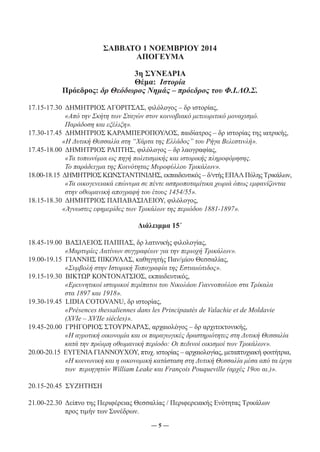 ΣΑΒΒΑΤΟ 1 ΝΟΕΜΒΡΙΟΥ 2014 
ΑΠΟΓΕΥΜΑ 
3η ΣΥΝΕΔΡΙΑ 
Θέμα: Ιστορία 
Πρόεδρος: δρ Θεόδωρος Νημάς – πρόεδρος του Φ.Ι.ΛΟ.Σ. 
17.15-17.30 ΔΗΜΗΤΡΙΟΣ ΑΓΟΡΙΤΣΑΣ, φιλόλογος – δρ ιστορίας, 
«Από την Σκήτη των Σταγών στον κοινοβιακό μετεωριτικό μοναχισμό. 
Παράδοση και εξέλιξη». 
17.30-17.45 ΔΗΜΗΤΡΙΟΣ ΚΑΡΑΜΠΕΡΟΠΟΥΛΟΣ, παιδίατρος – δρ ιστορίας της ιατρικής, 
«Η Δυτική Θεσσαλία στη “Χάρτα της Ελλάδος” του Ρήγα Βελεστινλή». 
17.45-18.00 ΔΗΜΗΤΡΙΟΣ ΡΑΠΤΗΣ, φιλόλογος – δρ λαογραφίας, 
«Τα τοπωνύμια ως πηγή πολιτισμικής και ιστορικής πληροφόρησης. 
Το παράδειγμα της Κοινότητας Μυροφύλλου Τρικάλων». 
18.00-18.15 ΔΗΜΗΤΡΙΟΣ ΚΩΝΣΤΑΝΤΙΝΙΔΗΣ, εκπαιδευτικός – δ/ντής ΕΠΑΛ Πύλης Τρικάλων, 
«Τα οικογενειακά επώνυμα σε πέντε ασπροποταμίτικα χωριά όπως εμφανίζονται 
στην οθωμανική απογραφή του έτους 1454/55». 
18.15-18.30 ΔΗΜΗΤΡΙΟΣ ΠΑΠΑΒΑΣΙΛΕΙΟΥ, φιλόλογος, 
«Άγνωστες εφημερίδες των Τρικάλων της περιόδου 1881-1897». 
Διάλειμμα 15΄ 
18.45-19.00 ΒΑΣΙΛΕΙΟΣ ΠΑΠΠΑΣ, δρ λατινικής φιλολογίας, 
«Μαρτυρίες Λατίνων συγγραφέων για την περιοχή Τρικάλων». 
19.00-19.15 ΓΙΑΝΝΗΣ ΠΙΚΟΥΛΑΣ, καθηγητής Παν/μίου Θεσσαλίας, 
«Συμβολή στην Ιστορική Τοπογραφία της Εστιαιώτιδος». 
19.15-19.30 ΒΙΚΤΩΡ ΚΟΝΤΟΝΑΤΣΙΟΣ, εκπαιδευτικός, 
«Ερευνητικοί ιστορικοί περίπατοι του Νικολάου Γιαννοπούλου στα Τρίκαλα 
στα 1897 και 1918». 
19.30-19.45 LIDIA COTOVANU, δρ ιστορίας, 
«Présences thessaliennes dans les Principautés de Valachie et de Moldavie 
(XVIe – XVIIe siècles)». 
19.45-20.00 ΓΡΗΓΟΡΙΟΣ ΣΤΟΥΡΝΑΡΑΣ, αρχαιολόγος – δρ αρχιτεκτονικής, 
«Η αγροτική οικονομία και οι παραγωγικές δραστηριότητες στη Δυτική Θεσσαλία 
κατά την πρώιμη οθωμανική περίοδο: Οι πεδινοί οικισμοί των Τρικάλων». 
20.00-20.15 ΕΥΓΕΝΙΑ ΓΙΑΝΝΟΥΧΟΥ, πτυχ. ιστορίας – αρχαιολογίας, μεταπτυχιακή φοιτήτρια, 
«Η κοινωνική και η οικονομική κατάσταση στη Δυτική Θεσσαλία μέσα από τα έργα 
των περιηγητών William Leake και François Pouqueville (αρχές 19ου αι.)». 
20.15-20.45 ΣΥΖΗΤΗΣΗ 
21.00-22.30 Δείπνο της Περιφέρειας Θεσσαλίας / Περιφερειακής Ενότητας Τρικάλων 
― 5 ― 
προς τιμήν των Συνέδρων. 
 