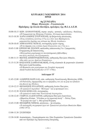 ΚΥΡΙΑΚΗ 2 ΝΟΕΜΒΡΙΟΥ 2014 
ΠΡΩΙ 
4η ΣΥΝΕΔΡΙΑ 
Θέμα: Φιλολογία - Γλωσσολογία 
Πρόεδρος: δρ Ιουλία Κανδήλα, πρόεδρος της Φ.Ι.Α.Λ.Ε.Θ. 
10.00-10.15 ΚΩΝ. ΔΙΑΜΑΝΤΑΚΗΣ, πυρην. ιατρός - φυσικός - φιλόλογος - θεολόγος, 
«Η Γραμματική της Βλάχικης Γλώσσας. Σύντομη παρουσίαση». 
10.15-10.30 ΧΑΡΑΛΑΜΠΟΣ ΣΤΕΡΓΙΟΥΛΗΣ, δρ βυζαντινής φιλολογίας, 
«Ένας ανέκδοτος κανόνας (17ος αι.) στον άγιο Βησσαρίωνα, 
μητροπολίτη Λαρίσης και κτίτορα της Μονής Δουσίκου». 
10.30-10.45 ΑΙΜΙΛΙΑΝΟΣ ΓΚΕΚΑΣ, συντηρητής έργων τέχνης, 
«Η συντήρηση ενός εντύπου Ιερού Ευαγγελίου του 17ου αι.». 
10.45-11.00 ΕΙΡΗΝΗ ΑΘ. ΣΠΑΝΟΥ, ακόλουθος επικοινωνίας Γεν. Γραμματείας 
Ενημέρωσης & Επικοινωνίας, 
«Μετεωρίτικα χειρόγραφα σε πανεπιστημιακές βιβλιοθήκες 
και άλλες συλλογές του Εξωτερικού». 
11.00-11.15 ΦΩΤΙΟΣ ΔΗΜΗΤΡΑΚΟΠΟΥΛΟΣ, καθηγητής Παν/μίου Αθηνών, 
«Και πάλι για τον Αρσένιο Ελασσόνος». 
11.15-11.30 ΒΑΣΙΛΕΙΟΣ ΣΑΜΠΑΤΑΚΑΚΗΣ, δ/ντής κλασικών & ρομανικών γλωσσών 
Παν/μίου Lund Σουηδίας, 
«Η Θεσσαλία στα χειρόγραφα του Σουηδού περιηγητή 
Adolf Fredrik Sturtzenbecker (1757 1784)». 
Διάλειμμα 15΄ 
11.45-12.00 ΛΑΜΠΡΟΣ ΒΑΡΕΛΑΣ, επίκ. καθηγητής Νεοελληνικής Φιλολογίας ΑΠΘ., 
«Ο Ραϊνόλδος Δημητριάδης και οι αφηγήσεις του για τη ζωή των βοσκών 
στα βουνά της Πίνδου». 
12.10-12.15 ΘΕΟΔΟΣΙΟΣ ΠΥΛΑΡΙΝΟΣ, καθηγητής Ιονίου Παν/μίου, 
«Το τρικαλινό περιοδικό “Μετέωρα” και η προσφορά του». 
12.15-12.30 ΗΛΙΑΣ ΚΕΦΑΛΑΣ, συγγραφέας, 
«Το τρικαλινό τοπίο στην Νεοελληνική Λογοτεχνία». 
12.30-12.45 ΓΕΩΡΓΙΑ ΛΑΔΟΓΙΑΝΝΗ, καθηγήτρια Παν/μίου Ιωαννίνων, 
«Μαρούλας Κλιάφα, “Ο άνδρας με τη γερμανική στολή” – Τούλας Τίγκα, 
“Το φεγγάρι στο νερό”». Μια κριτική θεώρηση. 
12.45-13.00 ΘΕΟΔΩΡΟΣ ΝΗΜΑΣ, φιλόλογος – δρ ιστορίας, 
«Το πολυσχιδές συγγραφικό έργο του Τρικαλινού φιλολόγου Βασιλείου Βήκα 
(1892-1972). 
13.00-13.30 ΣΥΖΗΤΗΣΗ 
13.30-14.00 Ανασκόπηση – Συμπεράσματα του 10ου Συμποσίου Τρικαλινών Σπουδών 
από τον Πρόεδρο της Οργανωτικής Επιτροπής. 
― 6 ― 
 
