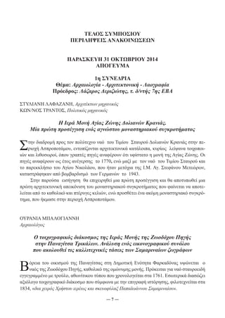 ΤΕΛΟΣ ΣΥΜΠΟΣΙΟΥ 
ΠΕΡΙΛΗΨΕΙΣ ΑΝΑΚΟΙΝΩΣΕΩΝ 
ΠΑΡΑΣΚΕΥΗ 31 ΟΚΤΩΒΡΙΟΥ 2014 
ΑΠΟΓΕΥΜΑ 
1η ΣΥΝΕΔΡΙΑ 
Θέμα: Αρχαιολογία - Αρχιτεκτονική - Λαογραφία 
Πρόεδρος: Λάζαρος Δεριζιώτης, τ. δ/ντής 7ης ΕΒΑ 
ΣΤΥΛΙΑΝΗ ΛΑΦΑΖΑΝΗ, Αρχιτέκτων μηχανικός 
ΚΩΝ/ΝΟΣ ΤΡΑΝΤΟΣ, Πολιτικός μηχανικός 
Η Ιερά Μονή Αγίας Ζώνης Δολιανών Κρανιάς. 
Μία πρώτη προσέγγιση ενός αγνώστου μοναστηριακού συγκροτήματος 
Στην διαδρομή προς τον πολύτεχνο ναό του Τιμίου Σταυρού Δολιανών Κρανιάς στην πε- 
ριοχή Ασπροποτάμου, εντοπίζονται αρχιτεκτονικά κατάλοιπα, κυρίως λείψανα τοιχοποι- 
ιών και λιθοσωροί, όπου γραπτές πηγές αναφέρουν ότι υφίστατο η μονή της Αγίας Ζώνης. Οι 
πηγές αναφέρουν ως έτος ανέγερσης το 1770, ενώ μαζί με τον ναό του Τιμίου Σταυρού και 
το παρεκκλήσιο του Αγίου Νικολάου, που ήταν μετόχια της Ι.Μ. Αγ. Στεφάνου Μετεώρων, 
καταστράφηκαν από βομβαρδισμό των Γερμανών το 1943. 
Στην παρούσα εισήγηση θα επιχειρηθεί μια πρώτη προσέγγιση και θα αποτυπωθεί μια 
πρώτη αρχιτεκτονική απεικόνιση του μοναστηριακού συγκροτήματος που φαίνεται να αποτε- 
λείται από το καθολικό και πτέρυγες κελιών, ενώ προσθέτει ένα ακόμη μοναστηριακό συγκρό- 
τημα, που ήκμασε στην περιοχή Ασπροποτάμου. 
― 7 ― 
ΟΥΡΑΝΙΑ ΜΠΑΛΟΓΙΑΝΝΗ 
Αρχαιολόγος 
Ο τοιχογραφικός διάκοσμος της Ιεράς Μονής της Ζωοδόχου Πηγής 
στην Παναγίτσα Τρικάλων. Ανάλυση ενός εικονογραφικού συνόλου 
που ακολουθεί τις καλλιτεχνικές τάσεις των Σαμαριναίων ζωγράφων 
Βόρεια του οικισμού της Παναγίτσας στη Δημοτική Ενότητα Φαρκαδόνας υψώνεται ο 
ναός της Ζωοδόχου Πηγής, καθολικό της ομώνυμης μονής. Πρόκειται για ναό σταυροειδή 
εγγεγραμμένο με τρούλο, αθωνίτικου τύπου που χρονολογείται στα 1761. Εσωτερικά διασώζει 
αξιόλογο τοιχογραφικό διάκοσμο που σύμφωνα με την επιγραφή ιστόρησης, φιλοτεχνείται στα 
1834, «δια χειρός Χρήστου ιερέως και σκευοφύλαξ Παπαϊωάννου Σαμαριναίου». 
 