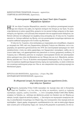 ΚΩΝΣΤΑΝΤΙΝΟΣ ΤΣΟΔΟΥΛΟΣ, Ιστορικός – αρχαιολόγος 
ΓΕΩΡΓΙΟΣ ΚΑΛΟΓΕΡΟΥΔΗΣ, Αρχαιολόγος 
Το εικονογραφικό πρόγραμμα του Ιερού Ναού Αγίου Γεωργίου 
Μυροφύλλου Τρικάλων 
Η Ι. Μ. του Αγίου Γεωργίου Μυροφύλλου, αποτελεί ένα αξιόλογο μοναστηριακό συγκρό- 
τημα που σώζεται στις όχθες του Αχελώου ποταμού στα σύνορα με την Άρτα. Το μονα- 
στήρι βρίσκεται σε φύσει οχυρή θέση, χτισμένο σε ένα φυσικό άνδηρο ανάμεσα σε δύο παρα- 
πόταμους του Αχελώου, ενώ η έλλειψη τόσο ιστορικών όσο και αρχαιολογικών δεδομένων, κα- 
θιστούν αδύνατο τον καθορισμό του ακριβούς έτους ανέγερσής του. Ο ναός του Αγ. Γεωργίου 
αποτελεί το δεύτερο καθολικό της Μονής, ενώ στο μοναστηριακό συγκρότημα υφίσταται και 
το πρώτο καθολικό αφιερωμένο στο Γενέσιο της Θεοτόκου. 
Ο ναός του Αγ. Γεωργίου, είναι κατάγραφος με τοιχογραφίες που ιστορήθηκαν, σύμφωνα 
με επιγραφή στα 1869, από τους Σαμαριναίους αδελφούς Γεώργιο και Αθανάσιο, ενώ οι τοι- 
χογραφίες του προστώου χρονολογούνται στα 1870. Στο εικονογραφικό πρόγραμμα του ναού 
καταδεικνύεται ο λιτός και απλός χαρακτήρας των Σαμαριναίων αγιογράφων, καθώς και το 
έντονο λαϊκό ύφος, ενώ χαρακτηριστικό τους αποτελούν οι έντονες χρωματικές συνθέσεις. Ο 
Γεώργιος και ο Αθανάσιος φαίνεται να γνωρίζουν εικονογραφικά σύνολα που φιλοτέχνησαν 
άλλοι ομότεχνοί τους τόσο στη Θεσσαλία και την Ήπειρο όσο και τη Δ. Μακεδονία, ακολου- 
θώντας πρότυπα του 17ου αι. Η πλούσια εικονογραφική διακόσμηση του Αγ. Γεωργίου απο- 
τελεί ένα αξιόλογο παράδειγμα Σαμαρινιώτικης τέχνης και τεχνοτροπίας, το οποίο εντάσσεται 
στο γενικότερο καλλιτεχνικό ρεύμα του 19ου αι. που επικρατούσε στην ευρύτερη περιοχή του 
Θεσσαλικού χώρου. 
ΚΡΥΣΤΑΛΛΙΑ ΜΑΝΤΖΑΝΑ, Αρχαιολόγος – Δ/ντρια 19ης ΕΒΑ 
ΣΠΥΡΙΔΩΝ ΚΟΥΓΙΟΥΜΤΖΟΓΛΟΥ, Αρχαιολόγος 
Το οθωμανικό λουτρό, ένα άγνωστο έργο του αρχιτέκτονα Σινάν, 
στην πόλη των Τρικάλων 
O Οθωμανός περιηγητής Evliya Celebi περιγράφει την περιοχή γύρω από το Κουρσούμ 
Τζαμί των Τρικάλων, « ως ένας τόπος της πόλης για περιπάτους, τερπνός με ευχάριστη 
ατμόσφαιρα, εξοχικός, γεμάτος λουλούδια…..», ενώ ο γεωγράφος Kiatip Celebi (Haci Kalfa), 
αναφέρει τα Τρίκαλα, ως «πόλισμα που βρίσκεται μεταξύ των Σκοπίων και του Μορέως με 
κάστρο, λουτρά, τζαμιά και πολλούς κήπους…». Στα κείμενα των περιηγητών αναφέρεται επί- 
σης το φιλανθρωπικό συγκρότημα του Οσμάν Σαχ, που λειτουργούσε στην περιοχή αυτή και 
περιλάμβανε τζαμιά, χαμάμ, πτωχοκομείο, ιεροδιδασκαλείο κ.λπ., από τα οποία μέχρι σήμερα 
ήταν γνωστό μόνο το Κουρσούμ Τζαμί, ενώ κανείς δε θα μπορούσε να φανταστεί, ότι στο κε- 
― 8 ― 
 