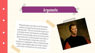 Argumento
Maquiavelo escribía en El Príncipesobre la importancia que tiene lareputación: “No es necesario para unpríncipe tener las buenas cualidadesque he enumerado, pero es necesarioaparentar las”. Esto puede recordar alos escándalos recientes con losmásteres regalados. No es importantehaber aprendido algo en clase, bastacon tener el título en el currículum.
 