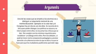 Argumento
Una de las cosas que se enseña a los alumnos es a
distinguir un argumento racional de una
mentira.Buscando ejemplos en la vida real y el
Congreso hoy en día es uno de ellos. Se necesita de la
ética para poder dialogar, Los políticos se atacan y se
interrumpen entre ellos, no escuchan las críticas que se
dan . No cumplen con los mínimos requisitos para
establecer un diálogo entre ellos. Pero los debates , sí
podrían tener cierto componente pedagógico y prestar
atención a la coherencia entre lo que se dice y lo que se
hace para que los ciudadanos pudiéramos aprender algo.
 