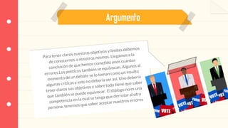 Argumento
Para tener claros nuestros objetivos y límites debemos
de conocernos a nosotros mismos. Llegamos a la
conclusión de que hemos cometido unos cuantos
errores.Los políticos también se equivocan. Algunos al
momento de un debate se lo toman como un insulto
algunas críticas y esto no debería ser así. Uno debería
tener claros sus objetivos y sobre todo tiene que saber
que también se puede equivocar. El diálogo no es una
competencia en la cual se tenga que derrotar al otra
persona, tenemos que saber aceptar nuestros errores
 