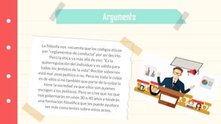 Argumento
La ﬁlósofa nos recuerda que los códigos éticosson “reglamentos de conducta” por así decirlo.Pero la ética va más allá de eso: “Es laautorregulación del individuo y es válida paratodos los ámbitos de la vida”. Recibir sobornosestá mal ,seas político o no. Pero no toda la culpaes de ellos si no también que parte de la culpa latiene la sociedad ya que ellos son quienesescogen a los políticos. Pero se cree que los quenos gobernarán en unos 30 o 40 años y tendránuna formación ﬁlosóﬁca que les puede ayudaraser más conscientes sobre estos actos.
 