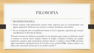 FILOSOFIA
• FILOSOFIA POLITICA:
• Hume rechaza toda elaboración teorica sobre aspectos que no corresponden con
alguna impresión. Elaborar esas teorías es realizar metafísica, sinsentidos.
• En su investigación sobre el entendimiento humano se lee la siguiente expresión que resume
sencillamente la filosofía de Hume:
“Cuando recorremos las bibliotecas persuadidos de estos principios, ¡qué estragos no debiéramos tomar!
Si tomamos en nuestras manos cualquier volumen de teología o metafísica escolástica, por ejemplo,
preguntemos: ¿contiene algún razonamiento abstracto referente a cantidad o numero? No. ¿Contiene
algún razonamiento experimental acerca de los hechos y cosas existentes? No. Arrojase entonces a las
llamas, pues nada puede contener que no sea mentira o ficción.”
 