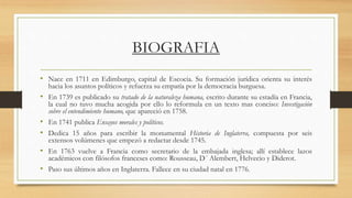 BIOGRAFIA
• Nace en 1711 en Edimburgo, capital de Escocia. Su formación jurídica orienta su interés
hacia los asuntos políticos y refuerza su empatía por la democracia burguesa.
• En 1739 es publicado su tratado de la naturaleza humana, escrito durante su estadía en Francia,
la cual no tuvo mucha acogida por ello lo reformula en un texto mas conciso: Investigación
sobre el entendimiento humano, que apareció en 1758.
• En 1741 publica Ensayos morales y políticos.
• Dedica 15 años para escribir la monumental Historia de Inglaterra, compuesta por seis
extensos volúmenes que empezó a redactar desde 1745.
• En 1763 vuelve a Francia como secretario de la embajada inglesa; allí establece lazos
académicos con filósofos franceses como: Rousseau, D´ Alembert, Helvecio y Diderot.
• Paso sus últimos años en Inglaterra. Fallece en su ciudad natal en 1776.
 