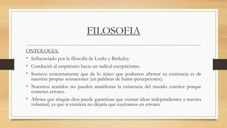 FILOSOFIA
ONTOLOGIA:
• Influenciado por la filosofía de Locke y Berkeley.
• Conducirá al empirismo hacia un radical escepticismo.
• Sostuvo concretamente que de lo único que podemos afirmar su existencia es de
nuestras propias sensaciones (en palabras de hume-percepciones).
• Nuestros sentidos no pueden manifestar la existencia del mundo exterior porque
cometen errores.
• Afirma que ningún dios puede garantizar que existan ideas independientes a nuestra
voluntad, ya que si existiera no dejaría que cayéramos en errores.
 