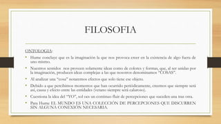 FILOSOFIA
ONTOLOGIA:
• Hume concluye que es la imaginación la que nos provoca creer en la existencia de algo fuera de
uno mismo.
• Nuestros sentidos nos proveen solamente ideas como de colores y formas, que, al ser unidas por
la imaginación, producen ideas complejas a las que nosotros denominamos ‘’COSAS’’.
• Al analizar una ‘‘cosa’’ notaremos efectos que solo tiene ese objeto.
• Debido a que percibimos momentos que han ocurrido periódicamente, creemos que siempre será
así, causa y efecto entre las entidades (verano siempre será caluroso).
• Cuestiona la idea del ‘‘YO’’, sol oes un continuo fluir de percepciones que suceden una tras otra.
• Para Hume EL MUNDO ES UNA COLECCIÓN DE PERCEPCIONES QUE DISCURREN
SIN ALGUNA CONEXIÓN NECESARIA.
 