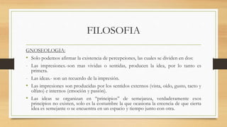 FILOSOFIA
GNOSEOLOGIA:
• Solo podemos afirmar la existencia de percepciones, las cuales se dividen en dos:
- Las impresiones.-son mas vividas o sentidas, producen la idea, por lo tanto es
primera.
- Las ideas.- son un recuerdo de la impresión.
• Las impresiones son producidas por los sentidos externos (vista, oído, gusto, tacto y
olfato) e internos (emoción y pasión).
• Las ideas se organizan en ‘‘principios’’ de semejanza, verdaderamente esos
principios no existen, solo es la costumbre la que ocasiona la creencia de que cierta
idea es semejante o se encuentra en un espacio y tiempo junto con otra.
 