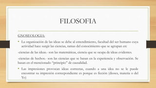 FILOSOFIA
GNOSEOLOGIA:
• La organización de las ideas se debe al entendimiento, facultad del ser humano cuya
actividad hace surgir las ciencias, ramas del conocimiento que se agrupan en:
-ciencias de las ideas.- son las matemáticas, ciencia que se ocupa de ideas evidentes.
-ciencias de hechos.- son las ciencias que se basan en la experiencia y observación. Se
basan en el mencionado ‘‘principio’’ de causalidad.
• Las impresiones provocan ideas correctas, cuando a una idea no se le puede
encontrar su impresión correcpondiente es porque es ficción (dioses, materia o del
Yo)
 