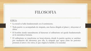FILOSOFIA
ETICA:
• La moral se halla fundamentado en el sentimiento.
• Toda pasión va acompañada de simpatía, una fuerza dirigida al placer y ahuyentar el
dolor.
• El hombre tiende naturalmente al bienestar: el utilitarismo así queda fundamentado
en la naturaleza humana.
• El utilitarismo se transforma en benevolencia, donde la pasión egoísta se satisface
por mediación del altruismo; por ello, la simpatía que opera entre las pasiones
potencia el amor a los otros, lo que origina la familia y la sociedad.
 