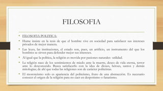 FILOSOFIA
• FILOSOFIA POLITICA:
• Hume insiste en la tesis de que el hombre vive en sociedad para satisfacer sus intereses
privados de mejor manera.
• Las leyes, las instituciones, el estado son, pues, un artificio, un instrumento del que los
hombres se sirven para defender mejor sus intereses.
• Al igual que la política, la religión es movida por pasiones naturales- utilidad.
• La religión nace de los sentimientos de miedo ante la muerte, deseo de vida eterna, terror
ante lo desconocido. Busca satisfacerlo con la idea de dioses, héroes, santos y demás
mitologías; de ahí que todas las religiones son de carácter politeístas.
• El monoteísmo solo es apariencia del politeísmo, fruto de una abstracción. Es necesario
conocer el origen de la religión para no caer en despotismo o fanatismo.
 