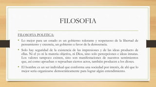FILOSOFIA
FILOSOFIA POLITICA:
• Lo mejor para un estado es un gobierno tolerante y respetuoso de la libertad de
pensamiento y creencia, un gobierno a favor de la democracia.
• Solo hay seguridad de la existencia de las impresiones y de las ideas producto de
ellas. Ni el yo ni la materia objetiva, ni Dios, sino solo percepciones e ideas innatas.
Los valores tampoco existen, sino son manifestaciones de nuestros sentimientos
que, así como aprueban o reprueban ciertos actos, también producen a los dioses.
• El hombre es un ser individual que conforma una sociedad por interés, de ahí que lo
mejor seria organizarse democráticamente para lograr algún entendimiento.
 
