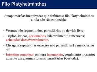 Filo Platyhelminthes
Sinapomorfias inequívocas que definam o filo Platyhelminthes
ainda não são conhecidas
• Vermes não segmentados, parasitários ou de vida livre.
• Triploblásticos, acelomados, bilateralmente simétricos;
achatados dorsoventralmente.
• Clivagem espiral (nas espécies não parasitárias) e mesoderme
4d.
• Intestino complexo, embora incompleto, geralmente presente;
ausente em algumas formas parasitárias (Cestoda).
 
