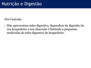 Nos Cestoda:
• Não apresentam tubo digestivo, dependem da digestão do
seu hospedeiro e sua absorção é limitada a pequenas
moléculas do tubo digestivo do hospedeiro.
Nutrição e Digestão
 