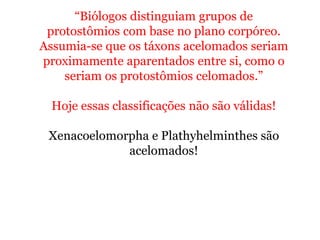“Biólogos distinguiam grupos de
protostômios com base no plano corpóreo.
Assumia-se que os táxons acelomados seriam
proximamente aparentados entre si, como o
seriam os protostômios celomados.”
Hoje essas classificações não são válidas!
Xenacoelomorpha e Plathyhelminthes são
acelomados!
 