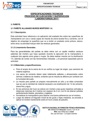 ESPECIFICACIONES TECNICAS
PROCESO DE EJECUCION Y SUPERVICION
“LABORATORIOS 2017”
FOR-INFOTEP
ESPECIFICACIONES TECNICAS Página 1 de 6
INSTITUTO NACIONAL DE FORMACIÓN TÉCNICA PROFESIONAL
NIT. 860402193-9 Dirección: Carrera. 13 N 7A- 61
Web: www.infotep.edu.co email
San Juan del Cesar – La Guajira Colombia
C e r t i f i c a d o s e n C a l i d a d
3. PAÑETE.
3.1 PAÑETE ALLANADO MUROS MORTERO 1:4.
3.1.1 Descripción.
Esta actividad hace referencia a la aplicación del acabado liso sobre las superficies de
mampostería con una o varias capas de mezcla de arena lavada fina y cemento, con el
objetivo de emparejar la superficie que va a recibir un acabado como pintura, estuco,
entre otros; la actividad incluye retiro de residuos generados.
3.1.2 Lineamiento Generales.
Para las generalidades del pañete se debe retirar con un cepillo metálico residuos
salientes del mortero que haya quedado durante la ejecución de la mampostería o
cualquier otro agente como grasa o mugre. Se debe realizar mezcla con la dosificación
1:4, además de contar con las herramientas indicadas y el personal capacitado para la
actividad.
3.1.3 Materiales y especificaciones.
 Para el acopio de la arena de rio se verifica su lugar de origen, que careciera de
materia orgánica.
 Los sacos de cemento deben estar totalmente sellados y almacenados sobre
tarimas o tableros de madera, evitando que la mezcla se alterara por contacto con
la humedad del suelo.
 La mezcla para pañete se prepara manualmente en sitio y se debe comprobar
que se use la cantidad de material necesario una dosificación de 1:4 de cemento,
arena fina y agua.
 En los extremos del muro se coloca con mortero unas guías maestras verticales a
distancias máximas de 2 metros con espesor de 2 cm, con fin de obtener pañetes
perfectamente hilados, plomados y reglados.
 Humedecer la mampostería para obtener una buena adherencia con el mortero.
 Luego de obtener el fraguado inicial de las guías o fajas maestras, se procede a
aplicar el mortero fuertemente sobre el muro a base de palustre.
 