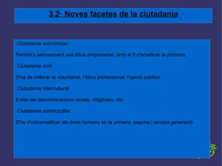 3.2· Noves facetes de la ciutadania ·Ciutadania econòmica: Pendre's seriosament una ètica empresarial, amb el fi d'erradicar la pobresa. ·Ciutadania civil: S'ha de millorar el voluntariat, l'ètica professional, l'opinió pública. ·Ciutadania intercultural: Evitar les descriminacions racials, religioses, etc. ·Ciutadania cosmopolita: S'ha d'universalitzar els drets humans en la primera, segona i tercera generació 