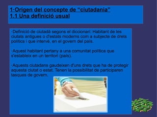 1·Origen del concepte de “ciutadania” 1.1 Una definició usual ·Definició de ciutadà segons el diccionari: Habitant de les ciutats antigues o d'estats moderns com a subjecte de drets polítics i que intervé, en el govern del país. ·Aquest habitant pertany a una comunitat política que s'estableix en un territori (país). ·Aquests ciutadans gaudeixen d'uns drets que ha de protegir aquesta ciutat o estat. Tenen la possibilitat de participaren tasques de govern. 