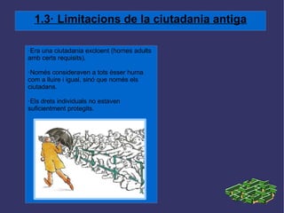 1.3· Limitacions de la ciutadania antiga ·Era una ciutadania excloent (homes adults amb certs requisits). ·Només consideraven a tots èsser huma com a lluire i igual, sinó que només els ciutadans. ·Els drets individuals no estaven suficientment protegits. 