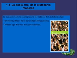 1.4· La doble arrel de la ciutadania moderna La ciutadania moderna encara presenta dos tradicions de la ciutadania antiga: -Participació política a través de la deliberació(republicana). -Protecció legal dels drets de la persona(liberal). 