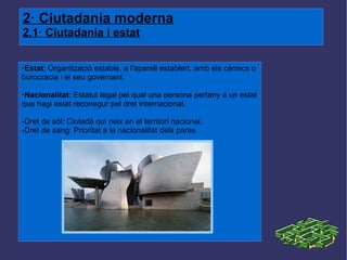 2· Ciutadania moderna 2.1· Ciutadania i estat ·Estat : Organització estable, a l'aparell establert, amb els càrrecs o burocràcia i el seu governant. ·Nacionalitat : Estatut legal pel qual una persona pertany a un estat que hagi estat reconegur pel dret internacional. -Dret de sòl: Ciutadà qui neix en el territori nacional. -Dret de sang: Prioritat a la nacionalitat dels pares 