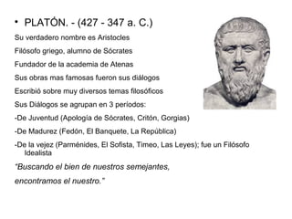  PLATÓN. - (427 - 347 a. C.) 
Su verdadero nombre es Aristocles 
Filósofo griego, alumno de Sócrates 
Fundador de la academia de Atenas 
Sus obras mas famosas fueron sus diálogos 
Escribió sobre muy diversos temas filosóficos 
Sus Diálogos se agrupan en 3 períodos: 
-De Juventud (Apología de Sócrates, Critón, Gorgias) 
-De Madurez (Fedón, El Banquete, La República) 
-De la vejez (Parménides, El Sofista, Timeo, Las Leyes); fue un Filósofo 
Idealista 
“Buscando el bien de nuestros semejantes, 
encontramos el nuestro.” 
 