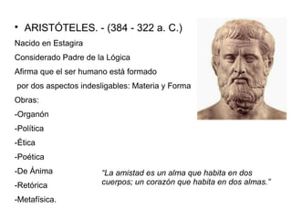  ARISTÓTELES. - (384 - 322 a. C.) 
Nacido en Estagira 
Considerado Padre de la Lógica 
Afirma que el ser humano está formado 
por dos aspectos indesligables: Materia y Forma 
Obras: 
-Organón 
-Política 
-Ética 
-Poética 
-De Ánima 
-Retórica 
-Metafísica. 
“La amistad es un alma que habita en dos 
cuerpos; un corazón que habita en dos almas.” 
 