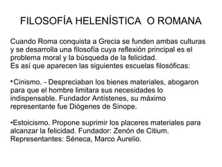 FILOSOFÍA HELENÍSTICA O ROMANA 
Cuando Roma conquista a Grecia se funden ambas culturas 
y se desarrolla una filosofía cuya reflexión principal es el 
problema moral y la búsqueda de la felicidad. 
Es así que aparecen las siguientes escuelas filosóficas: 
Cinismo. - Despreciaban los bienes materiales, abogaron 
para que el hombre limitara sus necesidades lo 
indispensable. Fundador Antístenes, su máximo 
representante fue Diógenes de Sinope. 
•Estoicismo. Propone suprimir los placeres materiales para 
alcanzar la felicidad. Fundador: Zenón de Citium. 
Representantes: Séneca, Marco Aurelio. 
 
