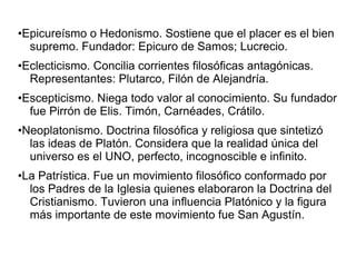 •Epicureísmo o Hedonismo. Sostiene que el placer es el bien 
supremo. Fundador: Epicuro de Samos; Lucrecio. 
•Eclecticismo. Concilia corrientes filosóficas antagónicas. 
Representantes: Plutarco, Filón de Alejandría. 
•Escepticismo. Niega todo valor al conocimiento. Su fundador 
fue Pirrón de Elis. Timón, Carnéades, Crátilo. 
•Neoplatonismo. Doctrina filosófica y religiosa que sintetizó 
las ideas de Platón. Considera que la realidad única del 
universo es el UNO, perfecto, incognoscible e infinito. 
•La Patrística. Fue un movimiento filosófico conformado por 
los Padres de la Iglesia quienes elaboraron la Doctrina del 
Cristianismo. Tuvieron una influencia Platónico y la figura 
más importante de este movimiento fue San Agustín. 
 