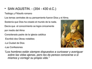  SAN AGUSTIN. - (354 - 430 d.C.) 
Teólogo y Filósofo romano 
Los temas centrales de su pensamiento fueron Dios y el Alma. 
Sostenía que Dios ha creado el mundo de la nada. 
Decía que el conocimiento se logra únicamente 
por medio del Alma 
Considerado padre de la iglesia católica 
Escribió dos Obras notables: 
-La Ciudad de Dios 
-Las Confesiones 
“Los hombres están siempre dispuestos a curiosear y averiguar 
sobre las vidas ajenas, pero les da pereza conocerse a sí 
mismos y corregir su propia vida.” 
 