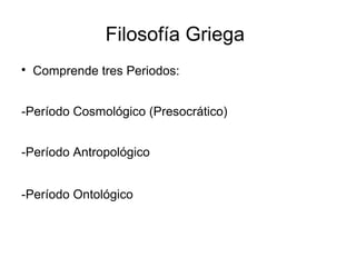 Filosofía Griega 
 Comprende tres Periodos: 
-Período Cosmológico (Presocrático) 
-Período Antropológico 
-Período Ontológico 
 