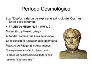 Período Cosmológico 
Los filósofos trataron de explicar el principio del Cosmos. 
Entre ellos tenemos: 
 TALES de Mileto (624 – 546 a. C.) 
Matemático y filósofo griego 
Autor del teorema que lleva su nombre 
Se le considera fundador de la geometría 
Maestro de Pitágoras y Anaxímenes 
“La esperanza es el único bien común 
a todos los hombres;los que todo lo han 
perdido la poseen aún .” 
 